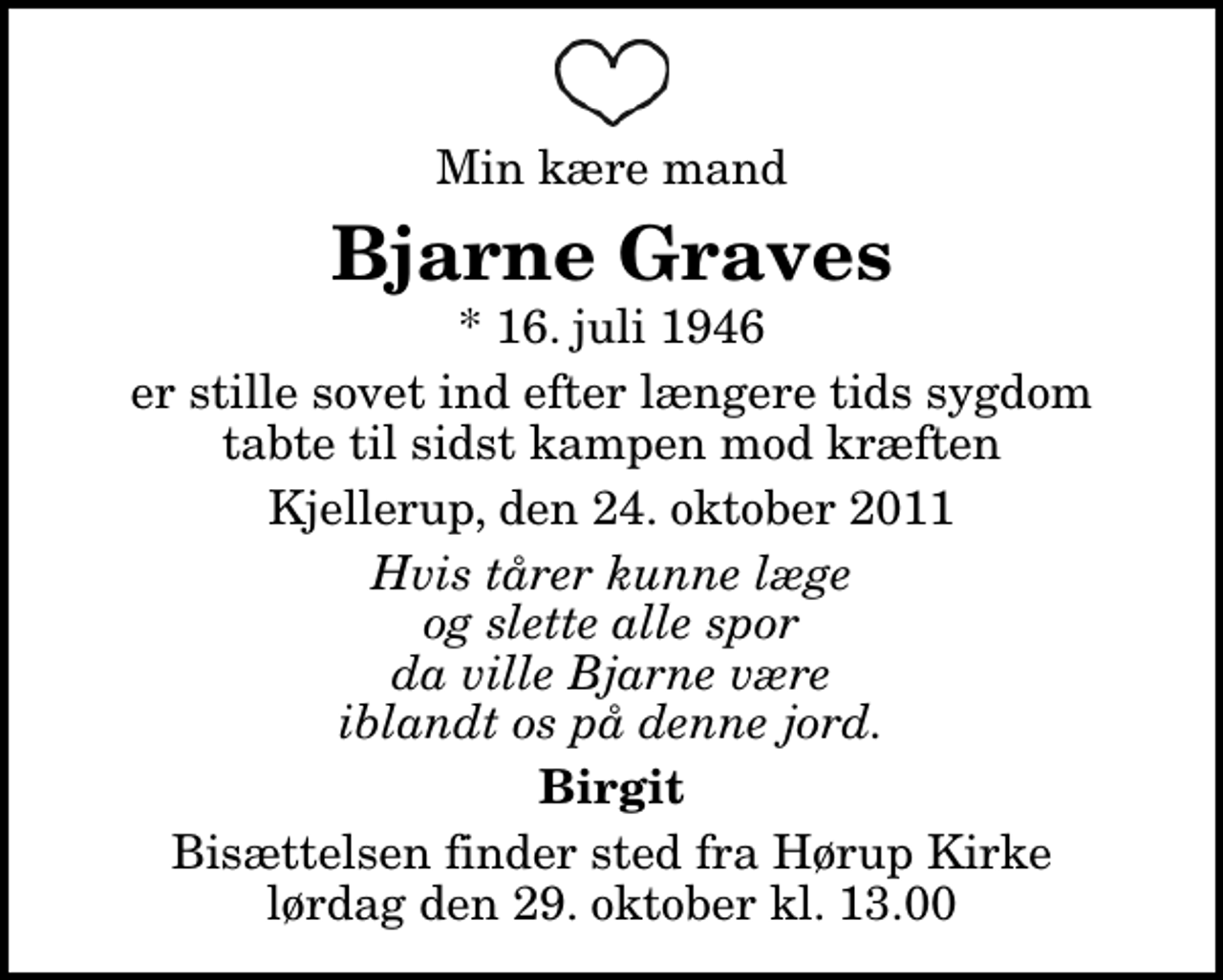 <p>Min kære mand<br />Bjarne Graves<br />* 16. juli 1946<br />er stille sovet ind efter længere tids sygdom tabte til sidst kampen mod kræften<br />Kjellerup, den 24. oktober 2011<br />Hvis tårer kunne læge og slette alle spor da ville Bjarne være iblandt os på denne jord.<br />Birgit<br />Bisættelsen finder sted fra Hørup Kirke lørdag den 29. oktober kl. 13.00</p>
