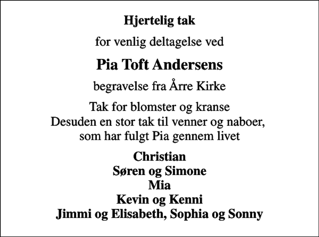 <p>Hjertelig tak<br />for venlig deltagelse ved<br />Pia Toft Andersens<br />begravelse fra Årre Kirke<br />Tak for blomster og kranse Desuden en stor tak til venner og naboer, som har fulgt Pia gennem livet<br />Christian Søren og Simone Mia Kevin og Kenni Jimmi og Elisabeth, Sophia og Sonny</p>