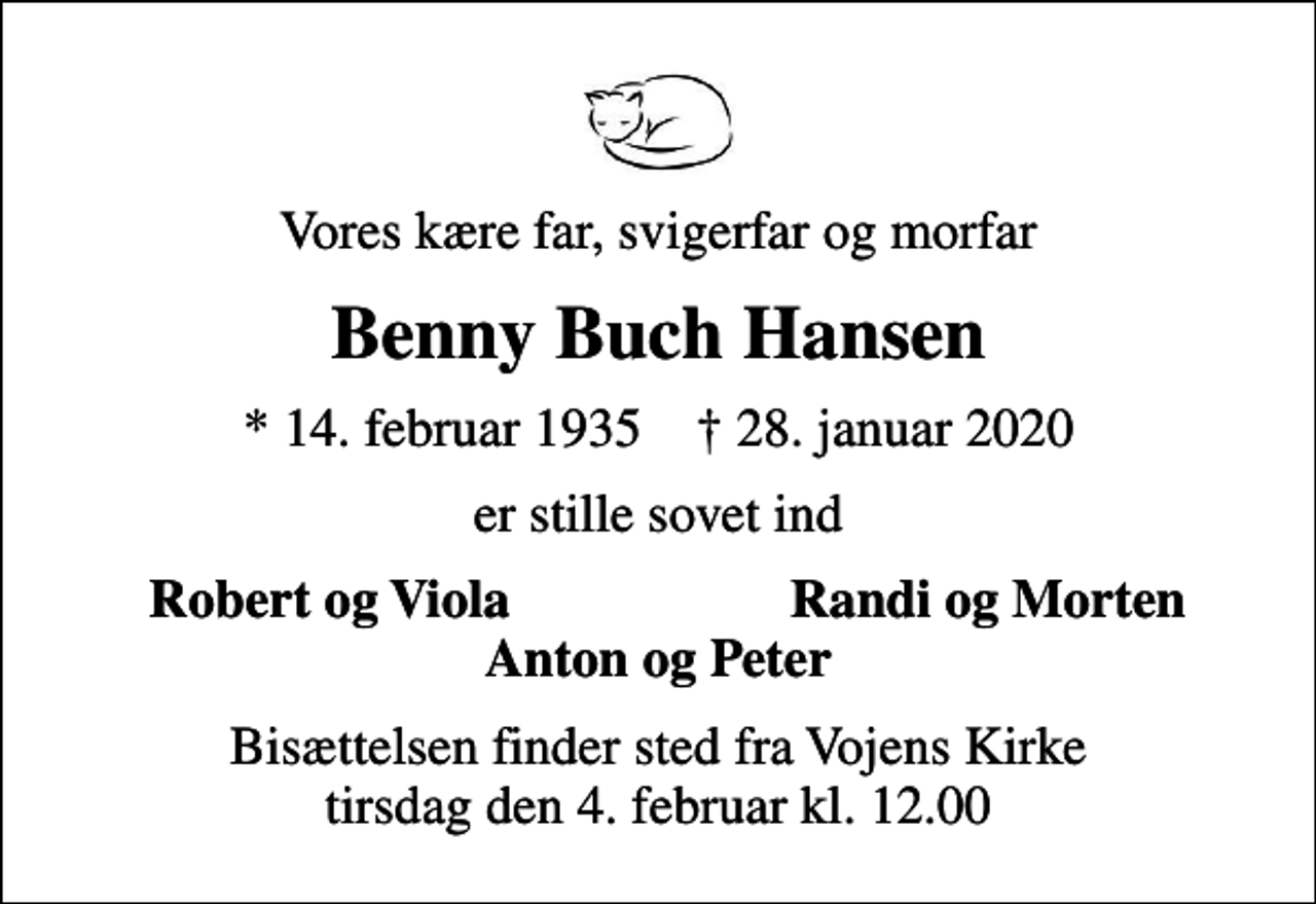 <p>Vores kære far, svigerfar og morfar<br />Benny Buch Hansen<br />* 14. februar 1935 ✝ 28. januar 2020<br />er stille sovet ind<br />Robert og Viola<br />Randi og Morten<br />Bisættelsen finder sted fra Vojens Kirke tirsdag den 4. februar kl. 12.00</p>