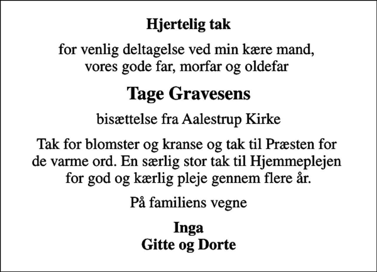 <p>Hjertelig tak<br />for venlig deltagelse ved min kære mand, vores gode far, morfar og oldefar<br />Tage Gravesens<br />bisættelse fra Aalestrup Kirke<br />Tak for blomster og kranse og tak til Præsten for de varme ord. En særlig stor tak til Hjemmeplejen for god og kærlig pleje gennem flere år.<br />På familiens vegne<br />Inga Gitte og Dorte</p>