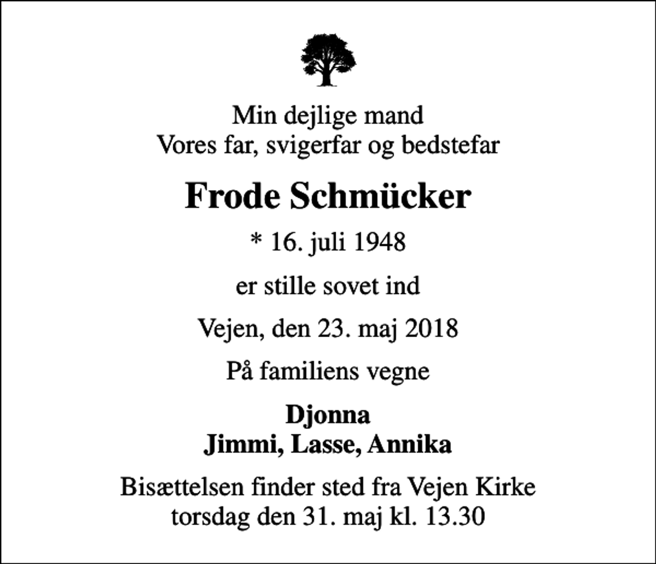 <p>Min dejlige mand Vores far, svigerfar og bedstefar<br />Frode Schmücker<br />* 16. juli 1948<br />er stille sovet ind<br />Vejen, den 23. maj 2018<br />På familiens vegne<br />Djonna Jimmi, Lasse, Annika<br />Bisættelsen finder sted fra Vejen Kirke torsdag den 31. maj kl. 13.30</p>