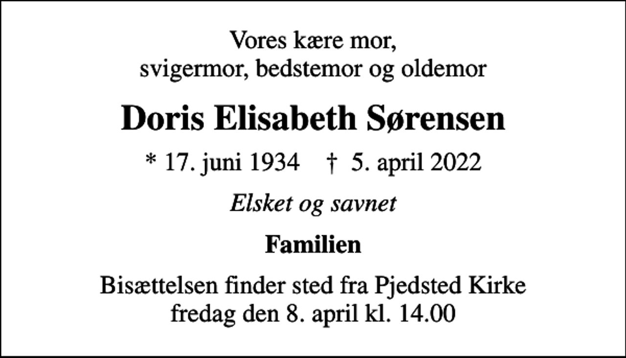 <p>Vores kære mor, svigermor, bedstemor og oldemor<br />Doris Elisabeth Sørensen<br />* 17. juni 1934 ✝ 5. april 2022<br />Elsket og savnet<br />Familien<br />Bisættelsen finder sted fra Pjedsted Kirke fredag den 8. april kl. 14.00</p>