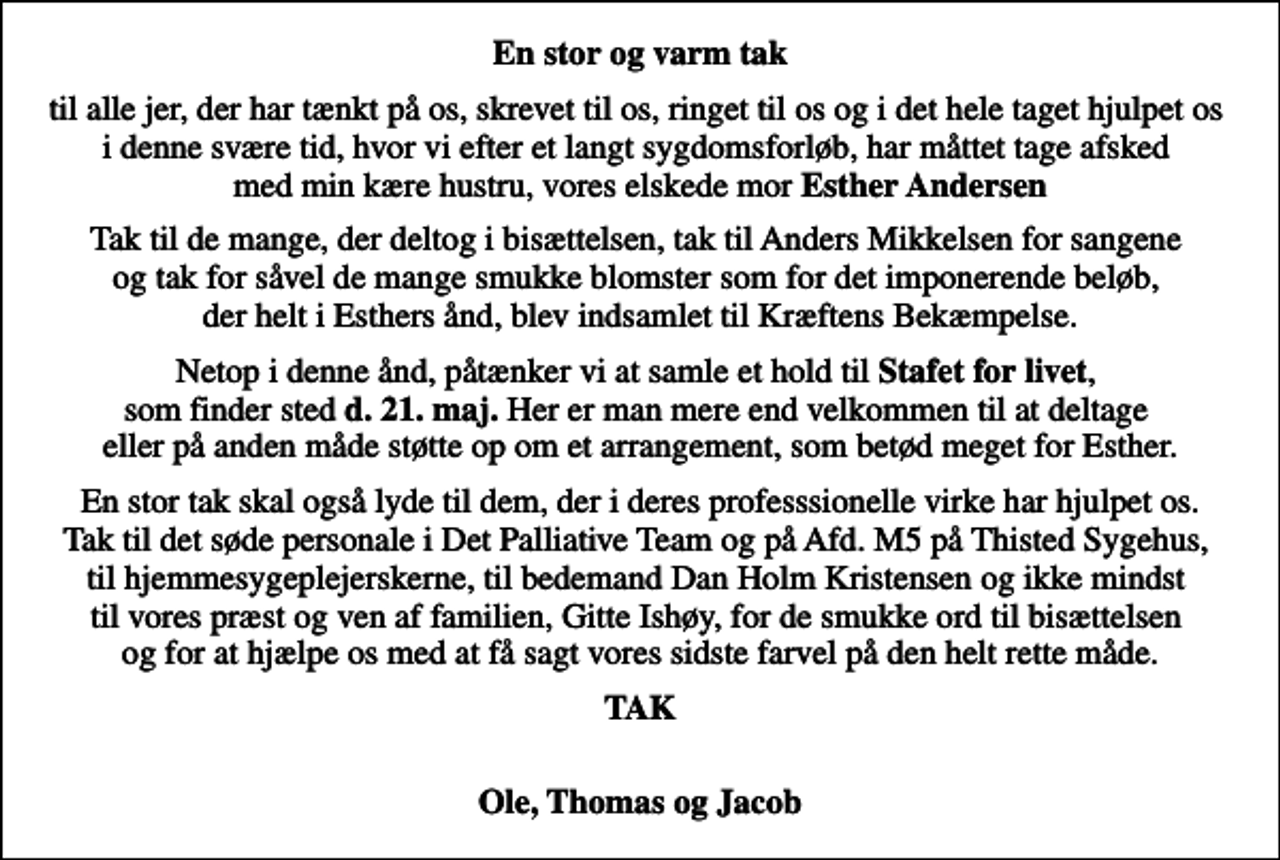 <p>En stor og varm tak<br />til alle jer, der har tænkt på os, skrevet til os, ringet til os og i det hele taget hjulpet os i denne svære tid, hvor vi efter et langt sygdomsforløb, har måttet tage afsked med min kære hustru, vores elskede mor <em>Esther Andersen</em><br />Tak til de mange, der deltog i bisættelsen, tak til Anders Mikkelsen for sangene og tak for såvel de mange smukke blomster som for det imponerende beløb, der helt i Esthers ånd, blev indsamlet til Kræftens Bekæmpelse.<br />Netop i denne ånd, påtænker vi at samle et hold til <em>Stafet for livet</em>, som finder sted <em>d. 21. maj.</em> Her er man mere end velkommen til at deltage eller på anden måde støtte op om et arrangement, som betød meget for Esther.<br />En stor tak skal også lyde til dem, der i deres professsionelle virke har hjulpet os. Tak til det søde personale i Det Palliative Team og på Afd. M5 på Thisted Sygehus, til hjemmesygeplejerskerne, til bedemand Dan Holm Kristensen og ikke mindst til vores præst og ven af familien, Gitte Ishøy, for de smukke ord til bisættelsen og for at hjælpe os med at få sagt vores sidste farvel på den helt rette måde.<br />TAK<br />Ole, Thomas og Jacob</p>