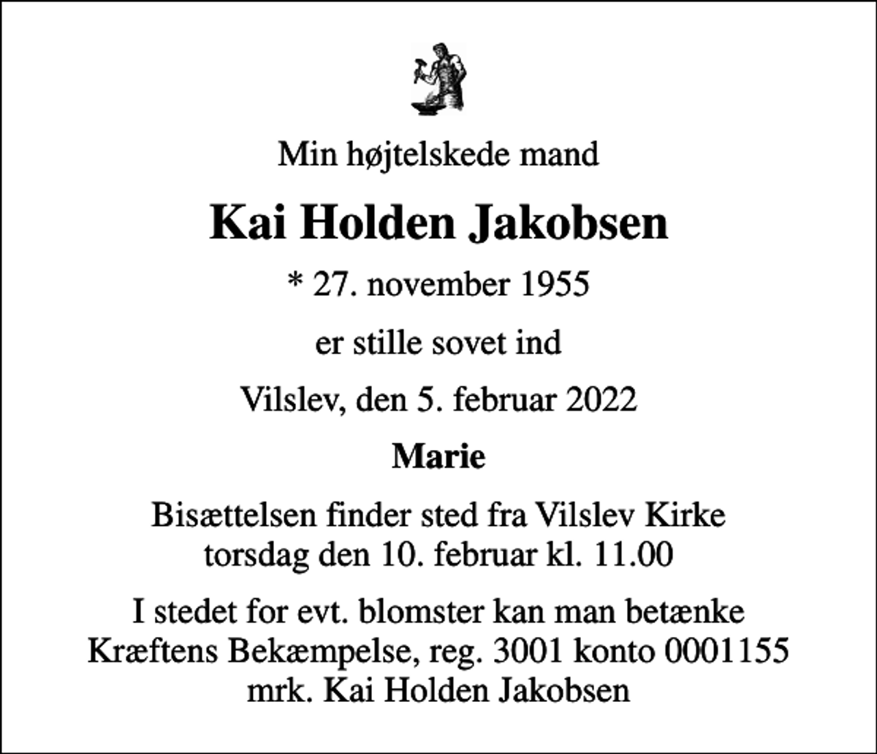 <p>Min højtelskede mand<br />Kai Holden Jakobsen<br />* 27. november 1955<br />er stille sovet ind<br />Vilslev, den 5. februar 2022<br />Marie<br />Bisættelsen finder sted fra Vilslev Kirke torsdag den 10. februar kl. 11.00<br />I stedet for evt. blomster kan man betænke<br />Kræftens Bekæmpelse reg.3001konto0001155mrk. Kai Holden<br />Jakobsen</p>