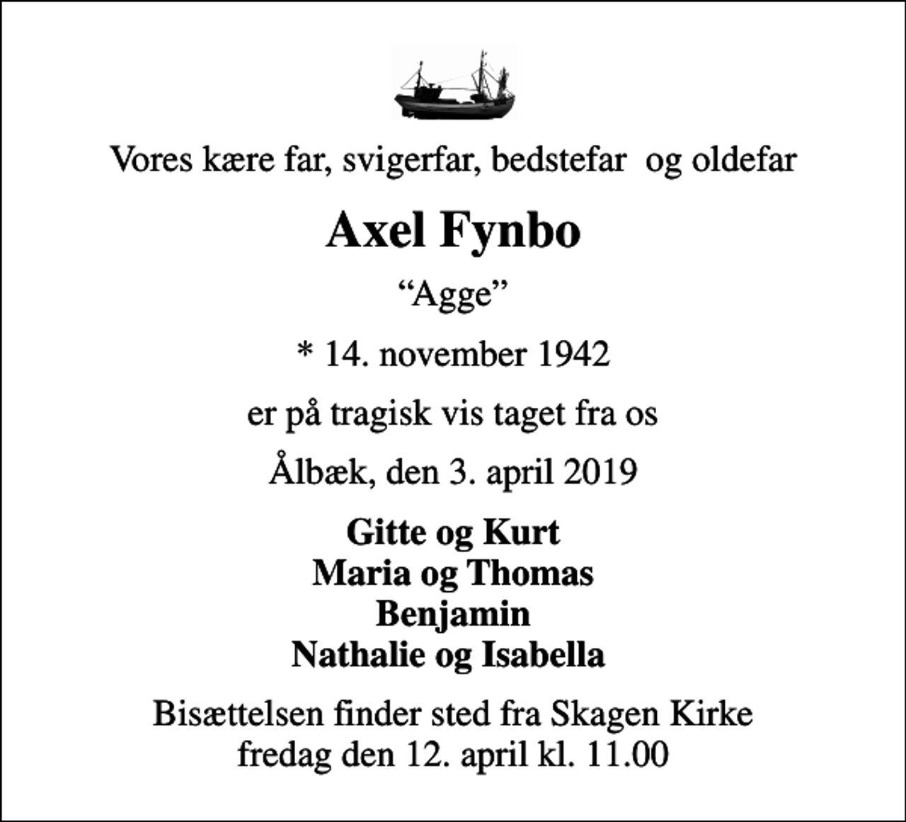 <p>Vores kære far, svigerfar, bedstefar og oldefar<br />Axel Fynbo<br />Agge<br />* 14. november 1942<br />er på tragisk vis taget fra os<br />Ålbæk, den 3. april 2019<br />Gitte og Kurt Maria og Thomas Benjamin Nathalie og Isabella<br />Bisættelsen finder sted fra Skagen Kirke fredag den 12. april kl. 11.00</p>
