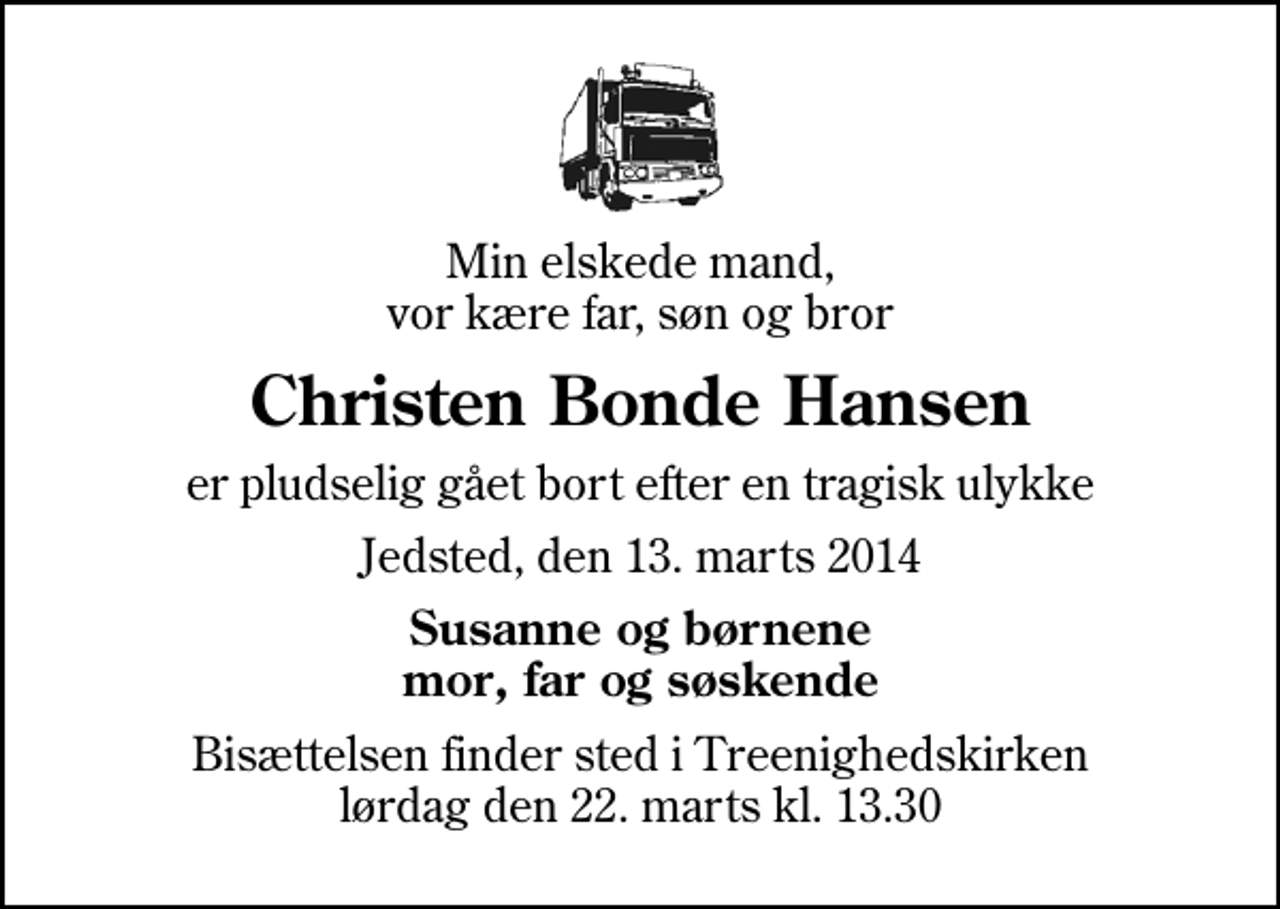 <p>Min elskede mand, vor kære far, søn og bror<br />Christen Bonde Hansen<br />er pludselig gået bort efter en tragisk ulykke<br />Jedsted, den 13. marts 2014<br />Susanne og børnene mor, far og søskende<br />Bisættelsen finder sted i Treenighedskirken lørdag den 22. marts kl. 13.30</p>
