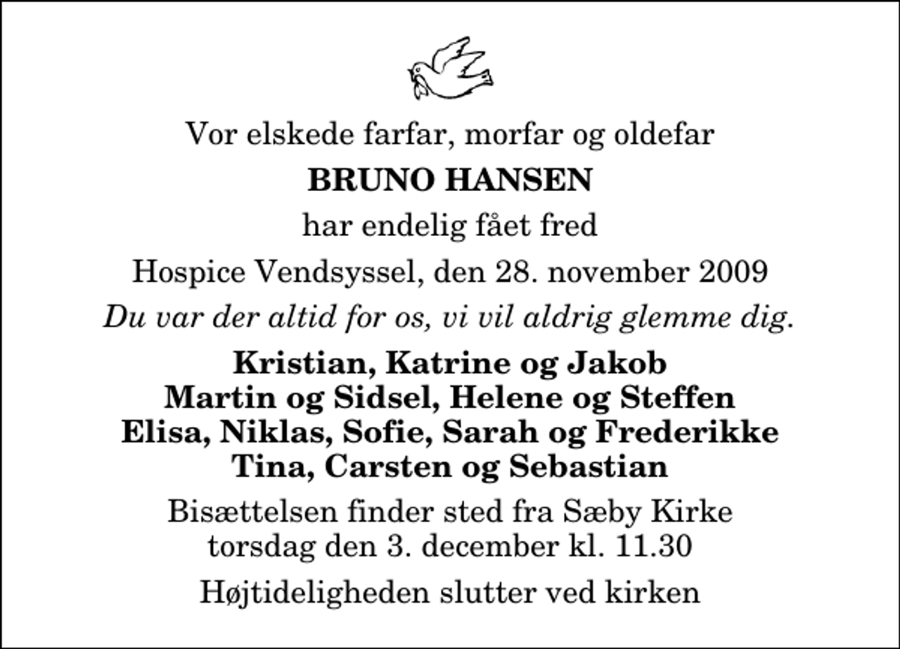 <p>Vor elskede farfar, morfar og oldefar<br />Bruno Hansen<br />har endelig fået fred<br />Hospice Vendsyssel, den 28. november 2009<br />Du var der altid for os, vi vil aldrig glemme dig.<br />Kristian, Katrine og Jakob Martin og Sidsel, Helene og Steffen Elisa, Niklas, Sofie, Sarah og Frederikke Tina, Carsten og Sebastian<br />Bisættelsen finder sted fra Sæby Kirke torsdag den 3. december kl. 11.30<br />Højtideligheden slutter ved kirken</p>