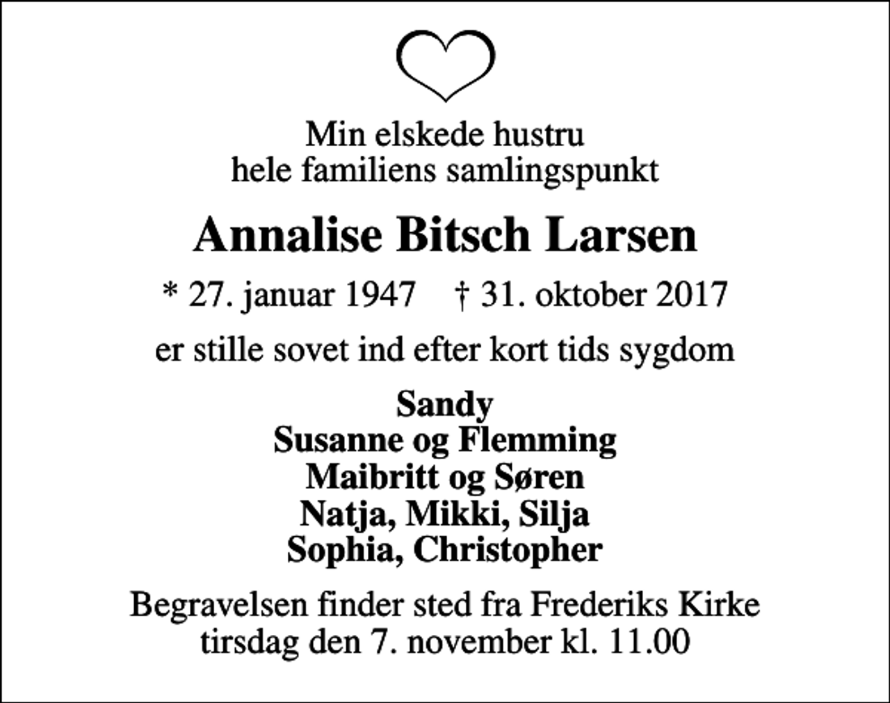 <p>Min elskede hustru hele familiens samlingspunkt<br />Annalise Bitsch Larsen<br />* 27. januar 1947 ✝ 31. oktober 2017<br />er stille sovet ind efter kort tids sygdom<br />Sandy Susanne og Flemming Maibritt og Søren Natja, Mikki, Silja Sophia, Christopher<br />Begravelsen finder sted fra Frederiks Kirke tirsdag den 7. november kl. 11.00</p>
