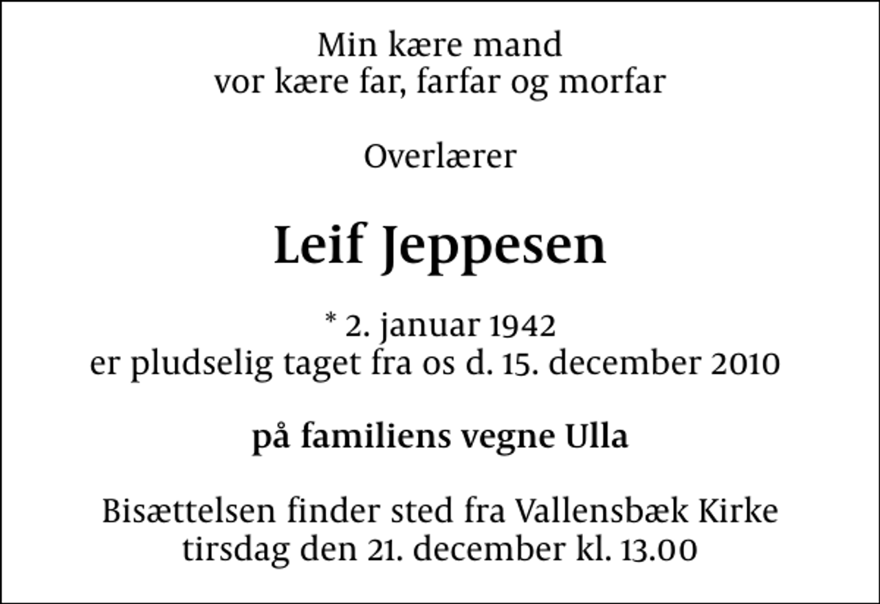 <p>Min kære mand vor kære far, farfar og morfar<br />Overlærer<br />Leif Jeppesen<br />* 2. januar 1942 er pludselig taget fra os d. 15. december 2010<br />på familiens vegne Ulla<br />Bisættelsen finder sted fra Vallensbæk Kirke tirsdag den 21. december kl. 13.00</p>