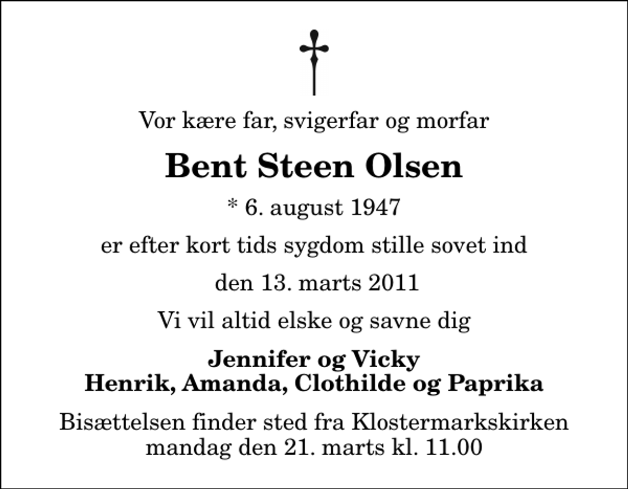 <p>Vor kære far, svigerfar og morfar<br />Bent Steen Olsen<br />* 6. august 1947<br />er efter kort tids sygdom stille sovet ind<br />den 13. marts 2011<br />Vi vil altid elske og savne dig<br />Jennifer og Vicky Henrik, Amanda, Clothilde og Paprika<br />Bisættelsen finder sted fra Klostermarkskirken mandag den 21. marts kl. 11.00</p>