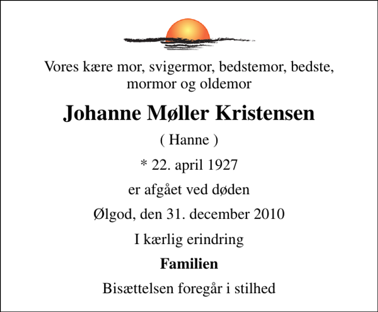 <p>Vores kære mor, svigermor, bedstemor, bedste, mormor og oldemor<br />Johanne Møller Kristensen<br />( Hanne )<br />* 22. april 1927<br />er afgået ved døden<br />Ølgod, den 31. december 2010<br />I kærlig erindring<br />Familien<br />Bisættelsen foregår i stilhed</p>