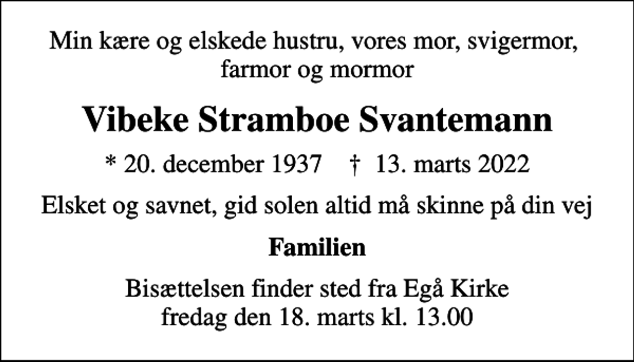 <p>Min kære og elskede hustru, vores mor, svigermor, farmor og mormor<br />Vibeke Stramboe Svantemann<br />* 20. december 1937 ✝ 13. marts 2022<br />Elsket og savnet, gid solen altid må skinne på din vej<br />Familien<br />Bisættelsen finder sted fra Egå Kirke fredag den 18. marts kl. 13.00</p>