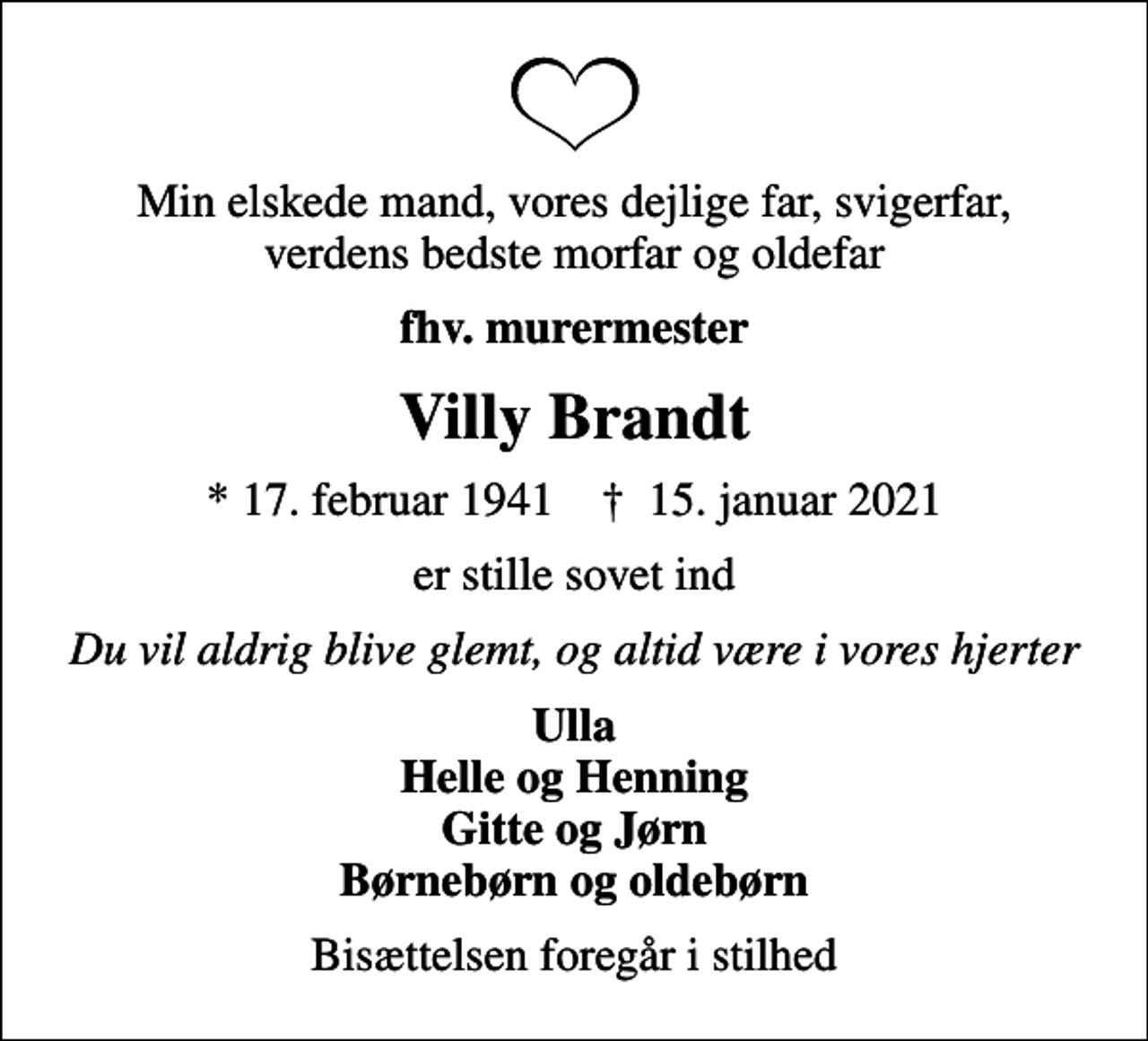 <p>Min elskede mand, vores dejlige far, svigerfar, verdens bedste morfar og oldefar<br />fhv. murermester<br />Villy Brandt<br />* 17. februar 1941 ✝ 15. januar 2021<br />er stille sovet ind<br />Du vil aldrig blive glemt, og altid være i vores hjerter<br />Ulla Helle og Henning Gitte og Jørn Børnebørn og oldebørn<br />Bisættelsen foregår i stilhed</p>