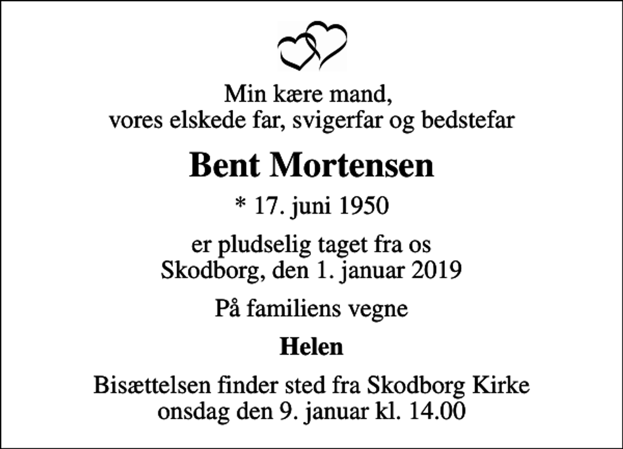 <p>Min kære mand, vores elskede far, svigerfar og bedstefar<br />Bent Mortensen<br />* 17. juni 1950<br />er pludselig taget fra os Skodborg, den 1. januar 2019<br />På familiens vegne<br />Helen<br />Bisættelsen finder sted fra Skodborg Kirke onsdag den 9. januar kl. 14.00</p>