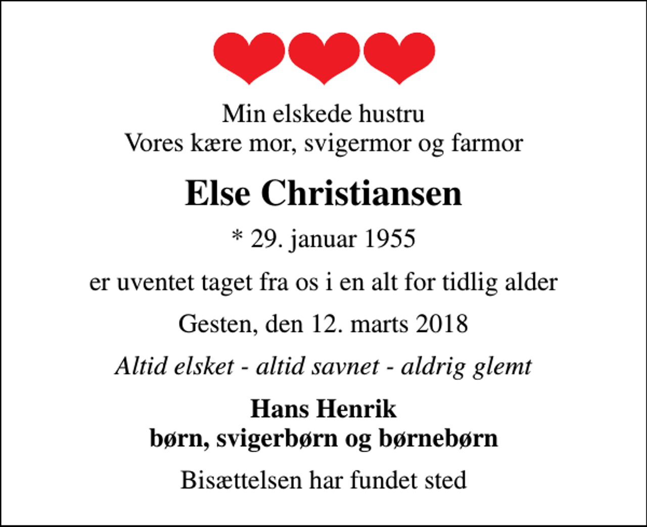 <p>Min elskede hustru Vores kære mor, svigermor og farmor<br />Else Christiansen<br />* 29. januar 1955<br />er uventet taget fra os i en alt for tidlig alder<br />Gesten, den 12. marts 2018<br />Altid elsket - altid savnet - aldrig glemt<br />Hans Henrik børn, svigerbørn og børnebørn<br />Bisættelsen har fundet sted</p>