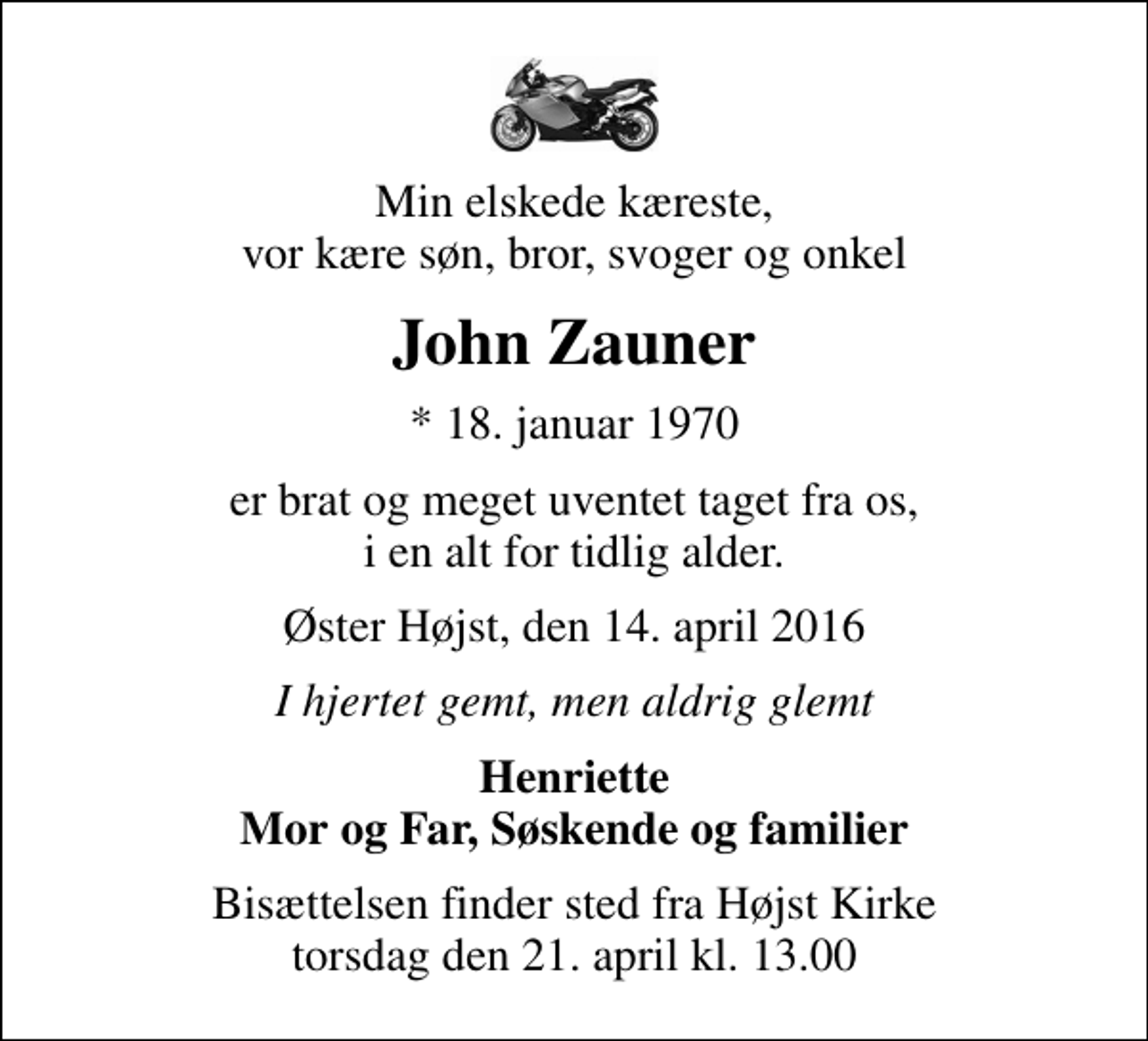 <p>Min elskede kæreste, vor kære søn, bror, svoger og onkel<br />John Zauner<br />* 18. januar 1970<br />er brat og meget uventet taget fra os, i en alt for tidlig alder.<br />Øster Højst, den 14. april 2016<br />I hjertet gemt, men aldrig glemt<br />Henriette Mor og Far, Søskende og familier<br />Bisættelsen finder sted fra Højst Kirke torsdag den 21. april kl. 13.00</p>