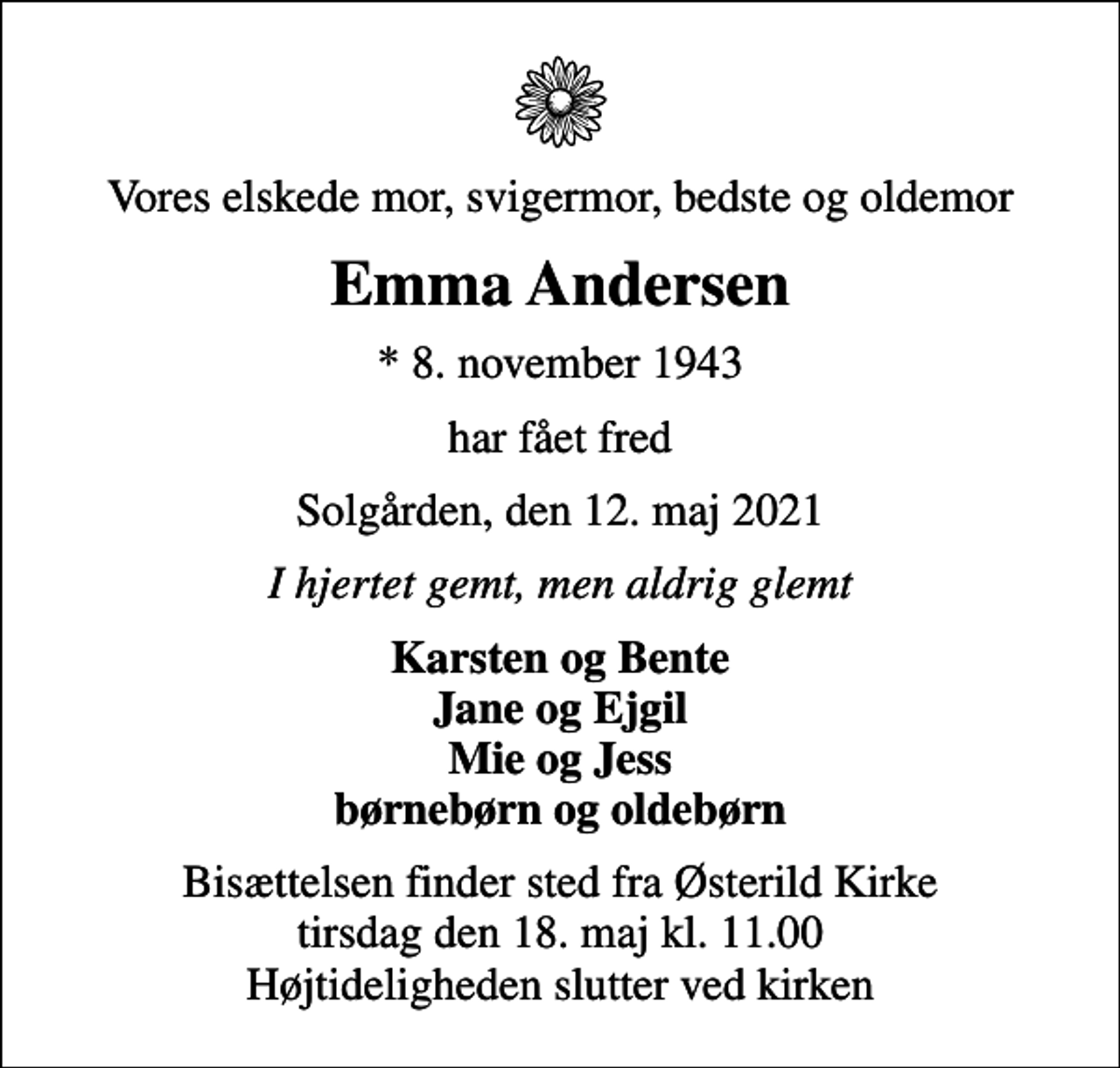 <p>Vores elskede mor, svigermor, bedste og oldemor<br />Emma Andersen<br />* 8. november 1943<br />har fået fred<br />Solgården, den 12. maj 2021<br />I hjertet gemt, men aldrig glemt<br />Karsten og Bente Jane og Ejgil Mie og Jess børnebørn og oldebørn<br />Bisættelsen finder sted fra Østerild Kirke tirsdag den 18. maj kl. 11.00 Højtideligheden slutter ved kirken</p>