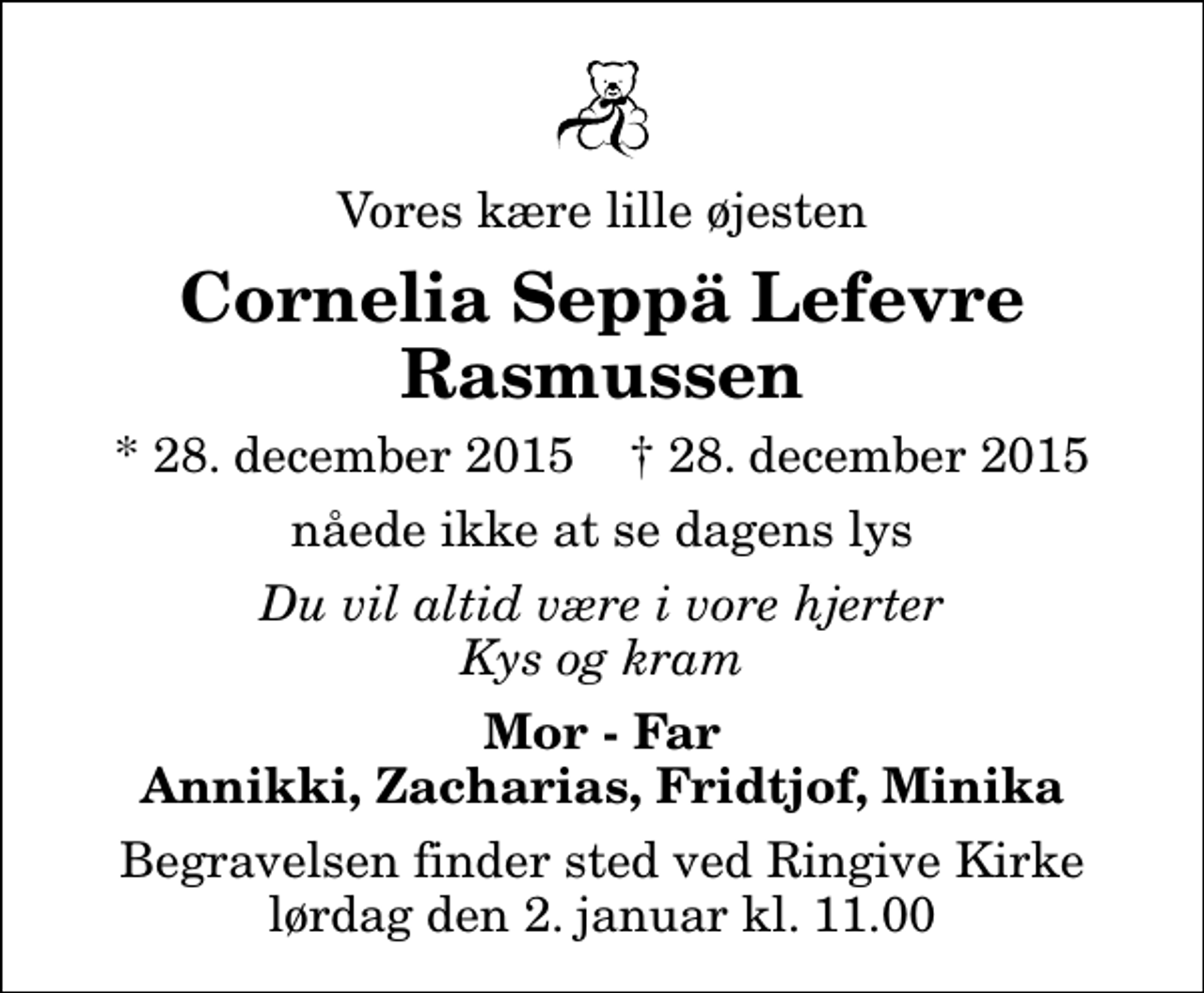 <p>Vores kære lille øjesten<br />Cornelia Seppä Lefevre Rasmussen<br />* 28. december 2015 ✝ 28. december 2015<br />nåede ikke at se dagens lys<br />Du vil altid være i vore hjerter Kys og kram<br />Mor - Far Annikki, Zacharias, Fridtjof, Minika<br />Begravelsen finder sted ved Ringive Kirke lørdag den 2. januar kl. 11.00</p>
