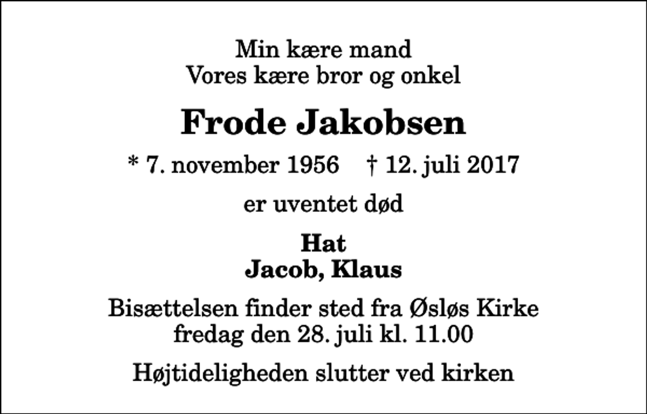 <p>Min kære mand Vores kære bror og onkel<br />Frode Jakobsen<br />* 7. november 1956 ✝ 12. juli 2017<br />er uventet død<br />Hat Jacob, Klaus<br />Bisættelsen finder sted fra Øsløs Kirke fredag den 28. juli kl. 11.00 Højtideligheden slutter ved kirken</p>