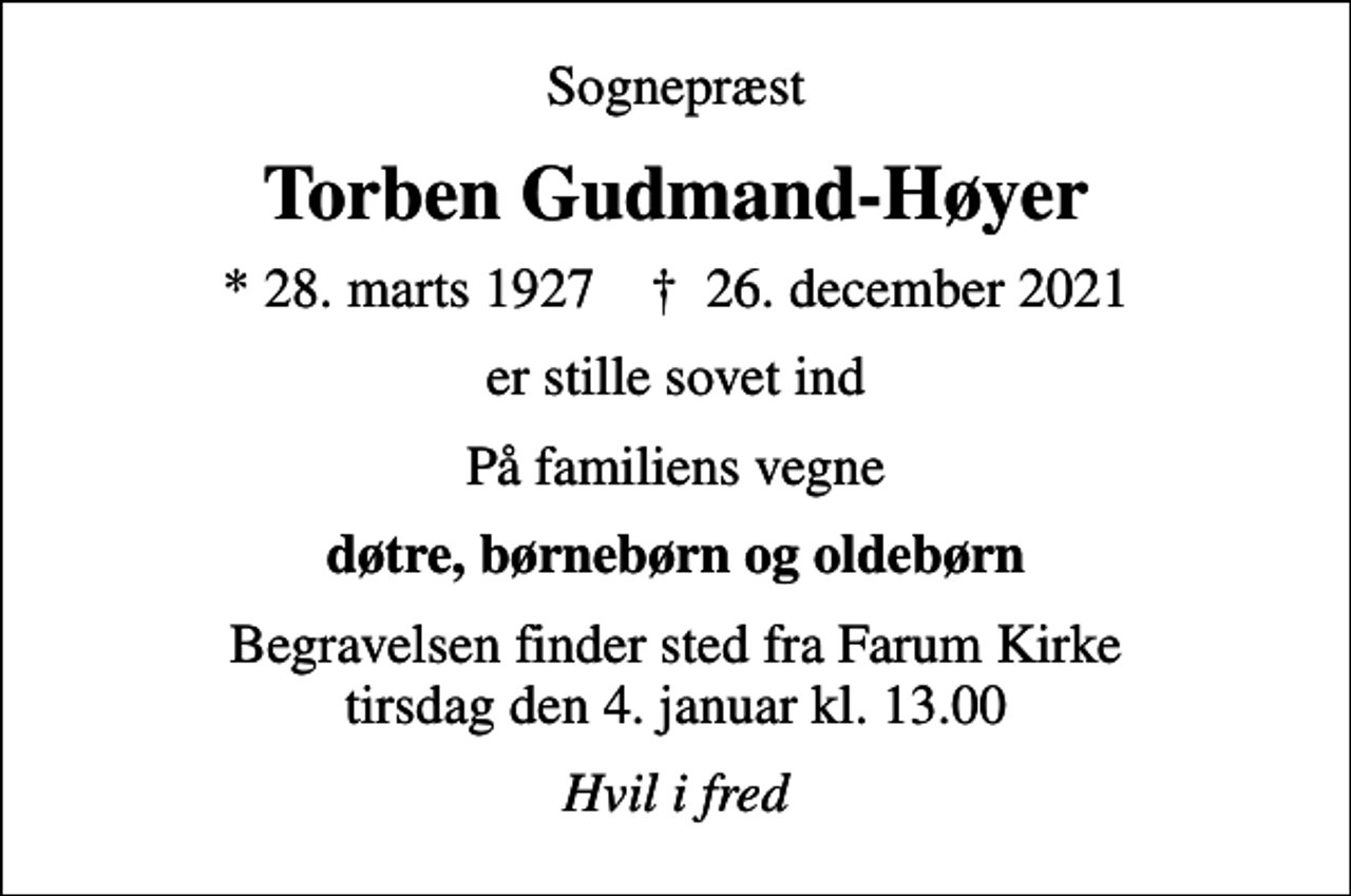 <p>Sognepræst<br />Torben Gudmand-Høyer<br />* 28. marts 1927 ✝ 26. december 2021<br />er stille sovet ind<br />På familiens vegne<br />døtre, børnebørn og oldebørn<br />Begravelsen finder sted fra Farum Kirke tirsdag den 4. januar kl. 13.00<br />Hvil i fred</p>