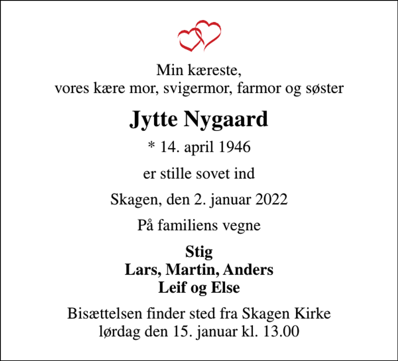 <p>Min kæreste, vores kære mor, svigermor, farmor og søster<br />Jytte Nygaard<br />* 14. april 1946<br />er stille sovet ind<br />Skagen, den 2. januar 2022<br />På familiens vegne<br />Stig Lars, Martin, Anders Leif og Else<br />Bisættelsen finder sted fra Skagen Kirke lørdag den 15. januar kl. 13.00</p>