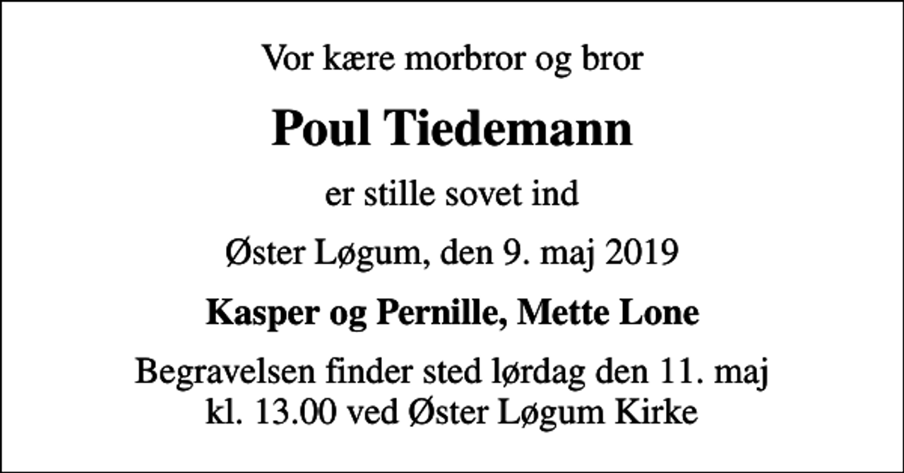 <p>Vor kære morbror og bror<br />Poul Tiedemann<br />er stille sovet ind<br />Øster Løgum, den 9. maj 2019<br />Kasper og Pernille, Mette Lone<br />Begravelsen finder sted lørdag den 11. maj kl. 13.00 ved Øster Løgum Kirke</p>