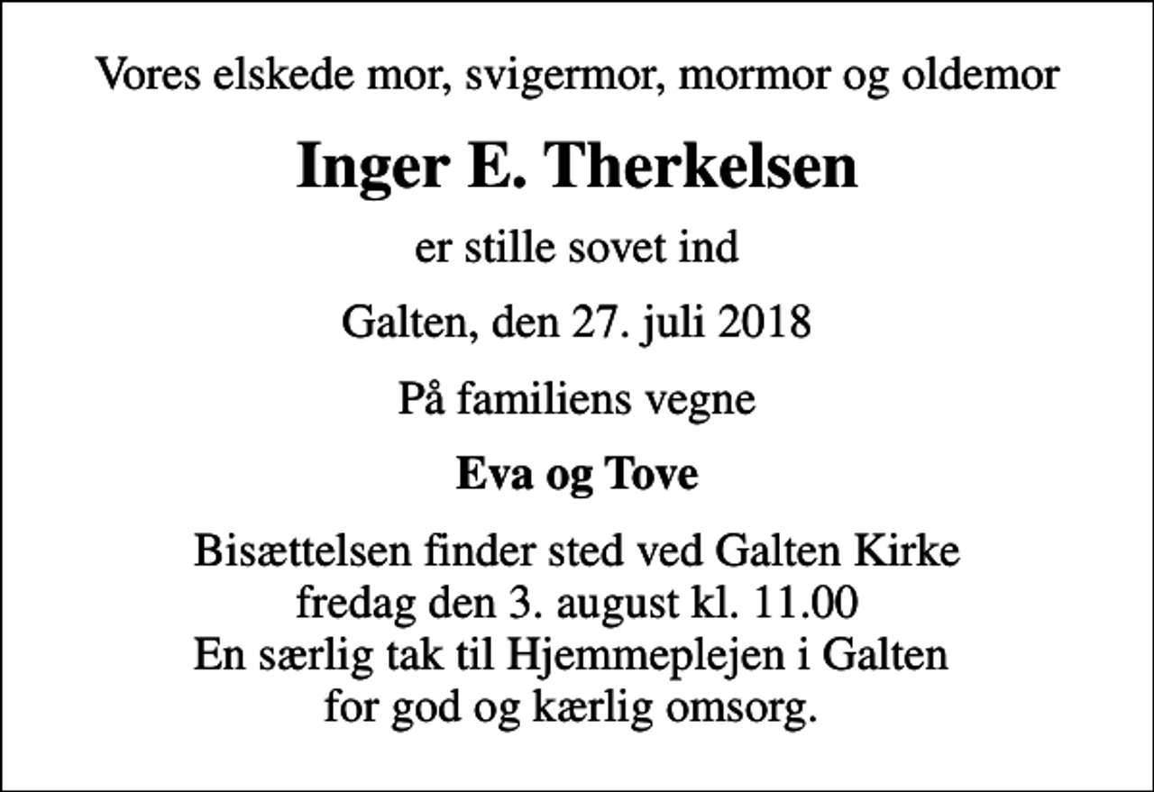 <p>Vores elskede mor, svigermor, mormor og oldemor<br />Inger E. Therkelsen<br />er stille sovet ind<br />Galten, den 27. juli 2018<br />På familiens vegne<br />Eva og Tove<br />Bisættelsen finder sted ved Galten Kirke fredag den 3. august kl. 11.00 En særlig tak til Hjemmeplejen i Galten for god og kærlig omsorg.</p>