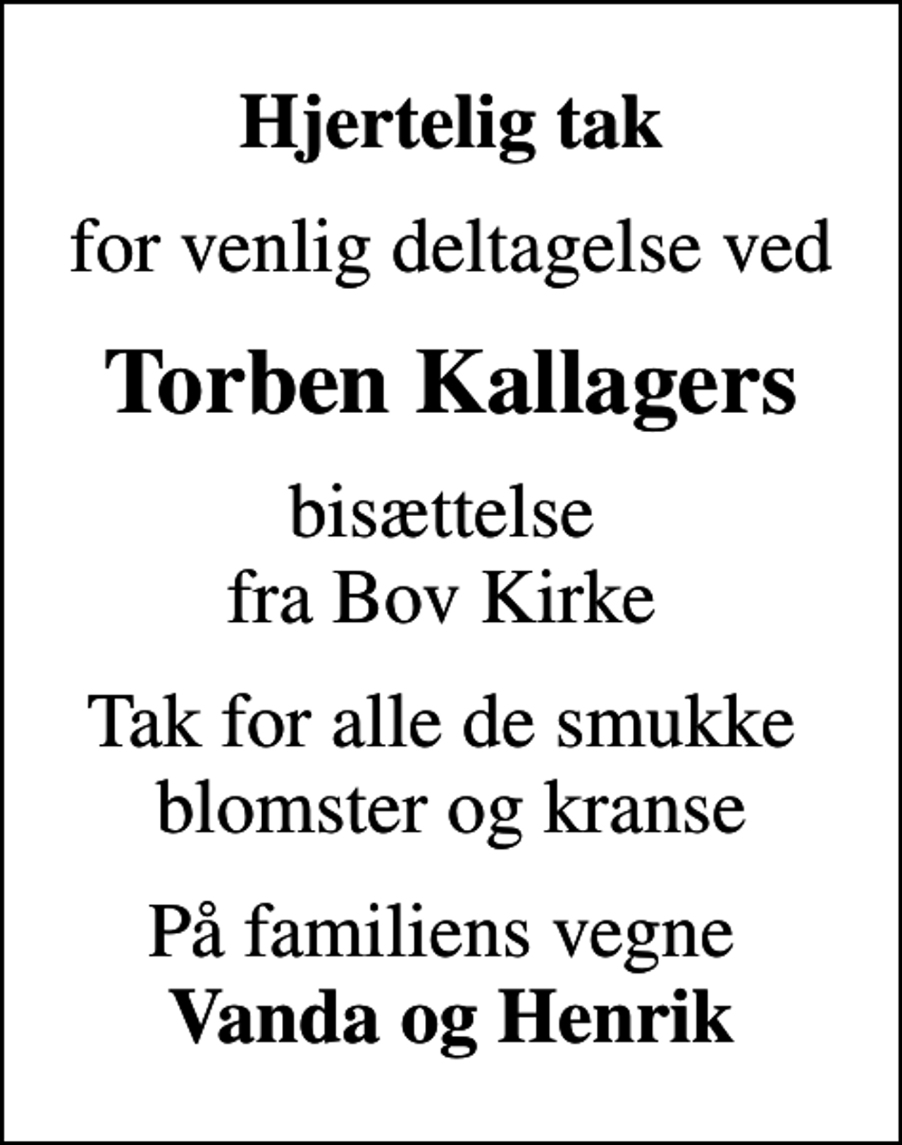 <p>Hjertelig tak<br />for venlig deltagelse ved<br />Torben Kallagers<br />bisættelse fra Bov Kirke<br />Tak for alle de smukke blomster og kranse<br />På familiens vegne <em>Vanda og Henrik</em></p>