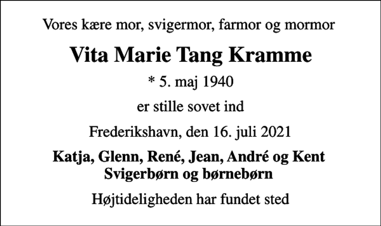 <p>Vores kære mor, svigermor, farmor og mormor<br />Vita Marie Tang Kramme<br />* 5. maj 1940<br />er stille sovet ind<br />Frederikshavn, den 16. juli 2021<br />Katja, Glenn, René, Jean, André og Kent Svigerbørn og børnebørn<br />Højtideligheden har fundet sted</p>
