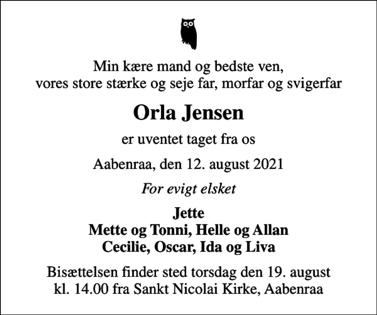 <p>Min kære mand og bedste ven, vores store stærke og seje far, morfar og svigerfar<br />Orla Jensen<br />er uventet taget fra os<br />Aabenraa, den 12. august 2021<br />For evigt elsket<br />Jette Mette og Tonni, Helle og Allan Cecilie, Oscar, Ida og Liva<br />Bisættelsen finder sted torsdag den 19. august kl. 14.00 fra Sankt Nicolai Kirke, Aabenraa</p>
