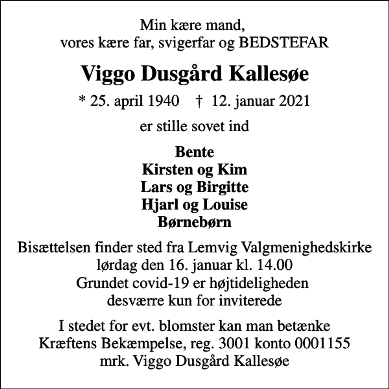 <p>Min kære mand, vores kære far, svigerfar og BEDSTEFAR<br />Viggo Dusgård Kallesøe<br />* 25. april 1940 ✝ 12. januar 2021<br />er stille sovet ind<br />Bente Kirsten og Kim Lars og Birgitte Hjarl og Louise Børnebørn<br />Bisættelsen finder sted fra Lemvig Valgmenighedskirke lørdag den 16. januar kl. 14.00 Grundet covid-19 er højtideligheden desværre kun for inviterede<br />I stedet for evt. blomster kan man betænke<br />Kræftens Bekæmpelse reg.3001konto0001155mrk. Viggo Dusgård<br />Kallesøe</p>