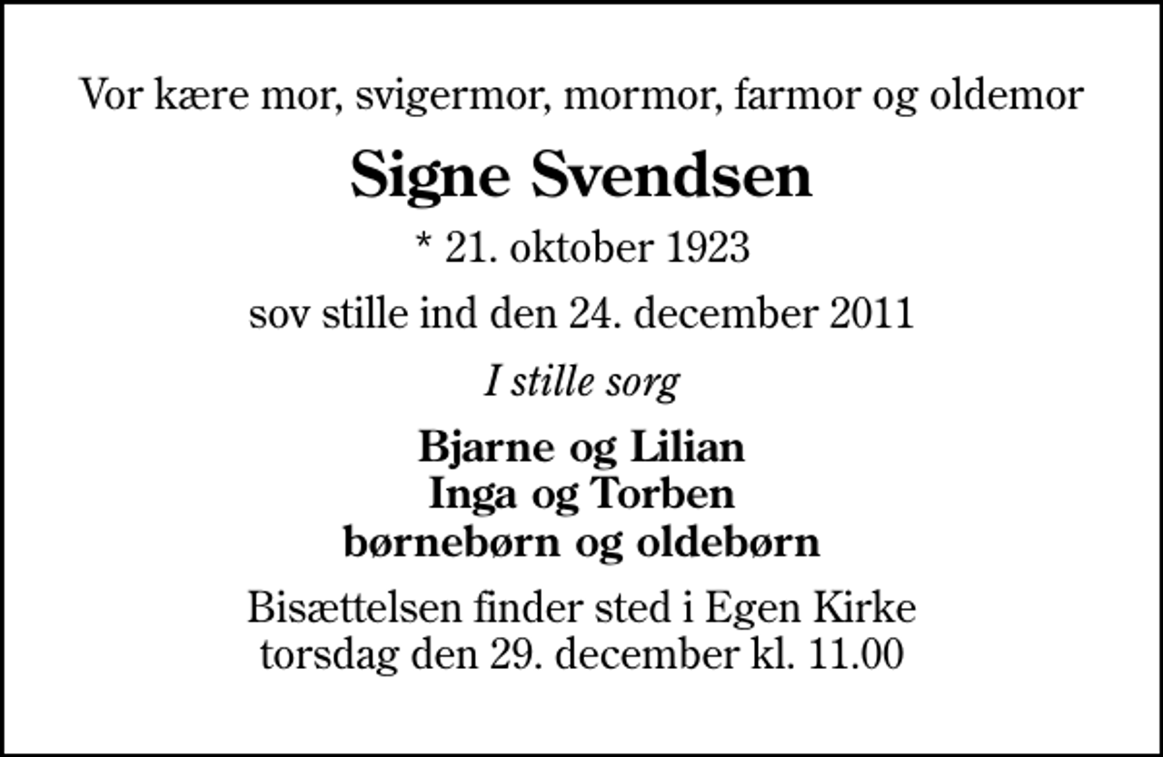 <p>Vor kære mor, svigermor, mormor, farmor og oldemor<br />Signe Svendsen<br />* 21. oktober 1923<br />sov stille ind den 24. december 2011<br />I stille sorg<br />Bjarne og Lilian Inga og Torben børnebørn og oldebørn<br />Bisættelsen finder sted i Egen Kirke torsdag den 29. december kl. 11.00</p>
