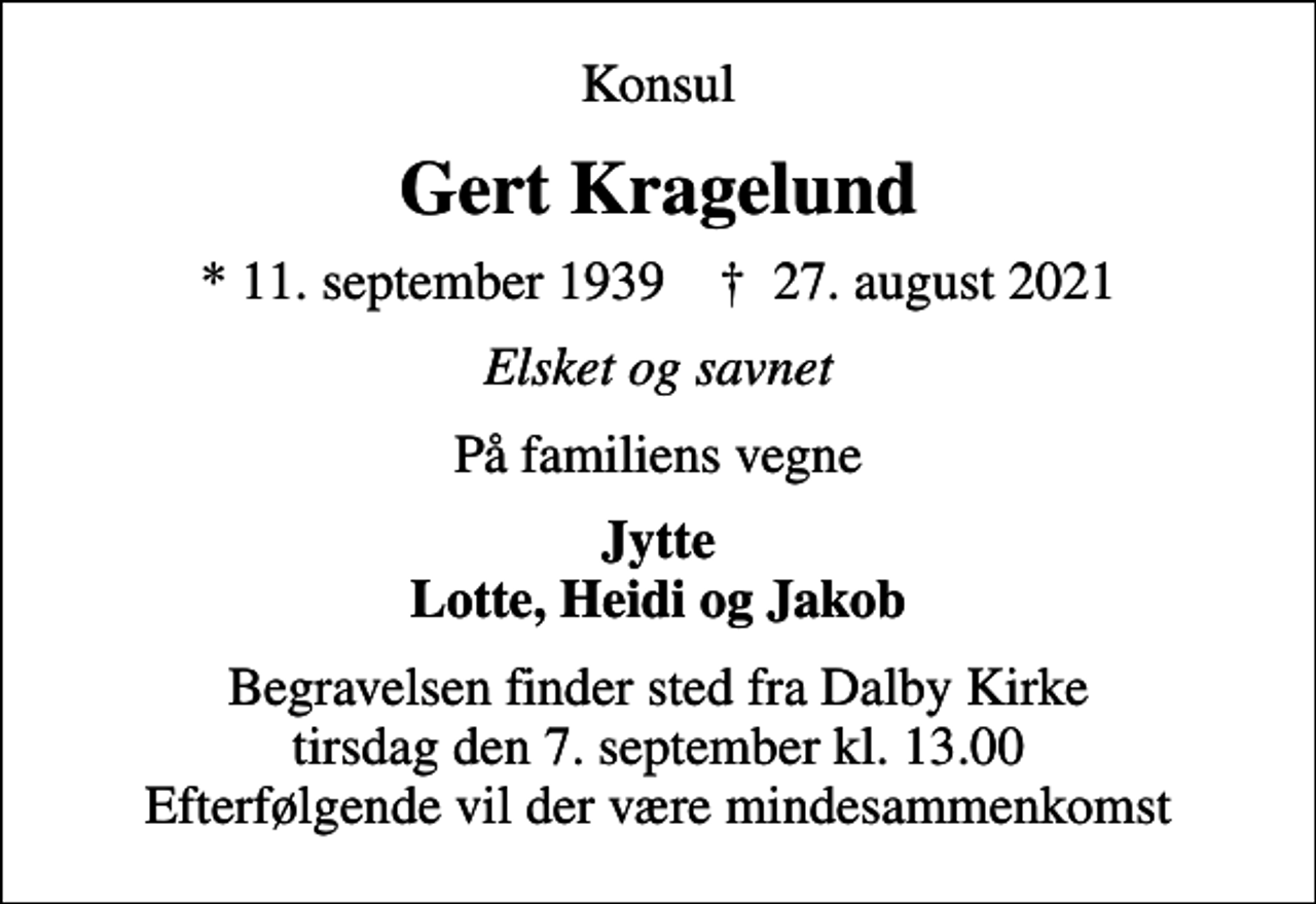 <p>Konsul<br />Gert Kragelund<br />* 11. september 1939 ✝ 27. august 2021<br />Elsket og savnet<br />På familiens vegne<br />Jytte Lotte, Heidi og Jakob<br />Begravelsen finder sted fra Dalby Kirke tirsdag den 7. september kl. 13.00 Efterfølgende vil der være mindesammenkomst</p>