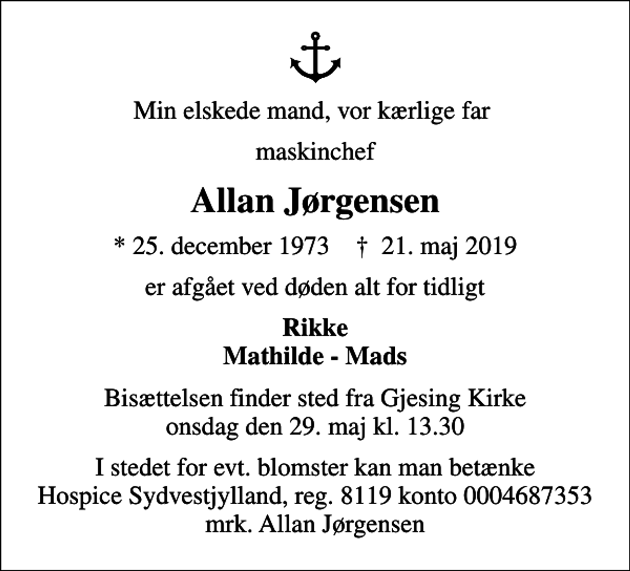 <p>Min elskede mand, vor kærlige far<br />maskinchef<br />Allan Jørgensen<br />* 25. december 1973 ✝ 21. maj 2019<br />er afgået ved døden alt for tidligt<br />Rikke Mathilde - Mads<br />Bisættelsen finder sted fra Gjesing Kirke onsdag den 29. maj kl. 13.30<br />I stedet for evt. blomster kan man betænke<br />Hospice Sydvestjylland, Støtteforening Reg.8119konto0004687353mrk. Allan<br />Jørgensen</p>