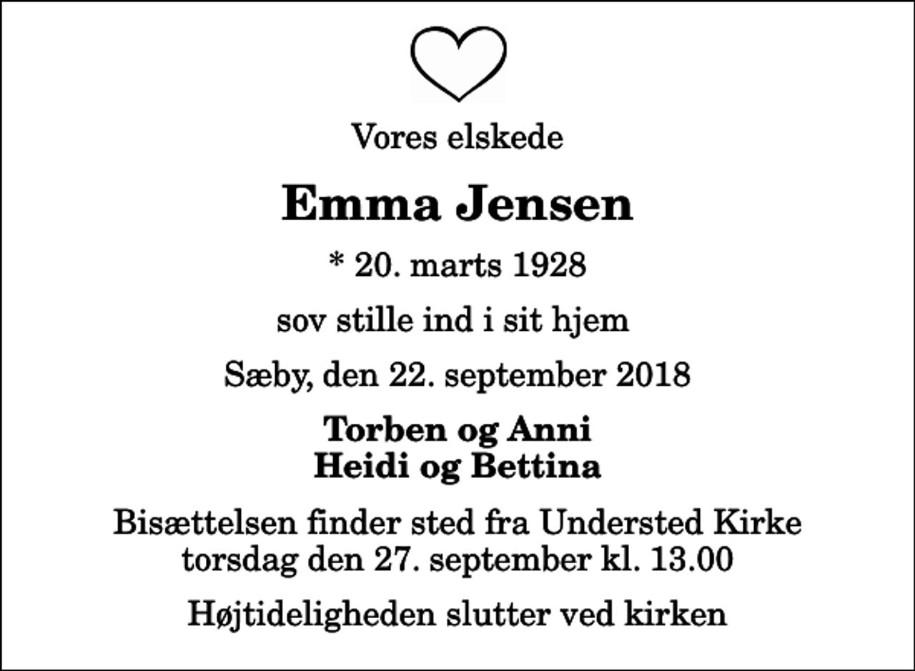 <p>Vores elskede<br />Emma Jensen<br />* 20. marts 1928<br />sov stille ind i sit hjem<br />Sæby, den 22. september 2018<br />Torben og Anni Heidi og Bettina<br />Bisættelsen finder sted fra Understed Kirke torsdag den 27. september kl. 13.00 Højtideligheden slutter ved kirken</p>