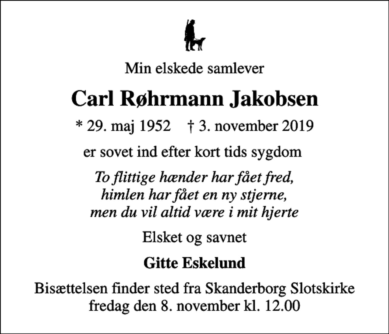 <p>Min elskede samlever<br />Carl Røhrmann Jakobsen<br />* 29. maj 1952 ✝ 3. november 2019<br />er sovet ind efter kort tids sygdom<br />To flittige hænder har fået fred, himlen har fået en ny stjerne, men du vil altid være i mit hjerte<br />Elsket og savnet<br />Gitte Eskelund<br />Bisættelsen finder sted fra Skanderborg Slotskirke fredag den 8. november kl. 12.00</p>