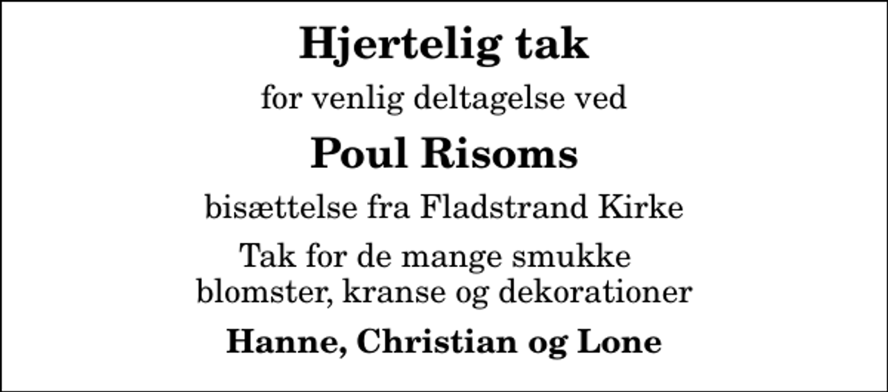 <p>Hjertelig tak<br />for venlig deltagelse ved<br />Poul Risoms<br />bisættelse fra Fladstrand Kirke<br />Tak for de mange smukke blomster, kranse og dekorationer<br />Hanne, Christian og Lone</p>