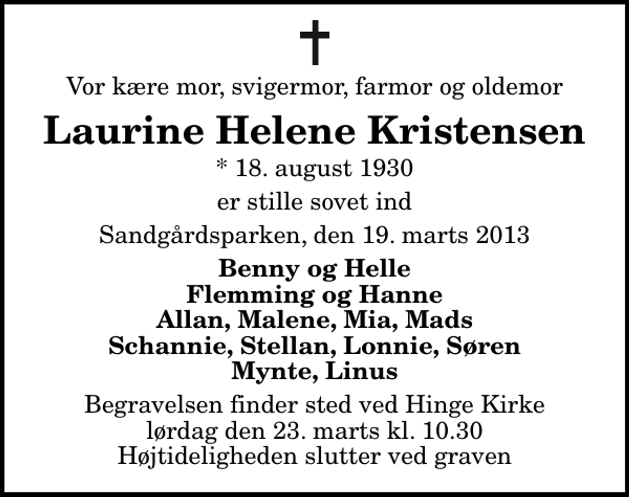 <p>Vor kære mor, svigermor, farmor og oldemor<br />Laurine Helene Kristensen<br />* 18. august 1930<br />er stille sovet ind<br />Sandgårdsparken, den 19. marts 2013<br />Benny og Helle Flemming og Hanne Allan, Malene, Mia, Mads Schannie, Stellan, Lonnie, Søren Mynte, Linus<br />Begravelsen finder sted ved Hinge Kirke lørdag den 23. marts kl. 10.30 Højtideligheden slutter ved graven</p>