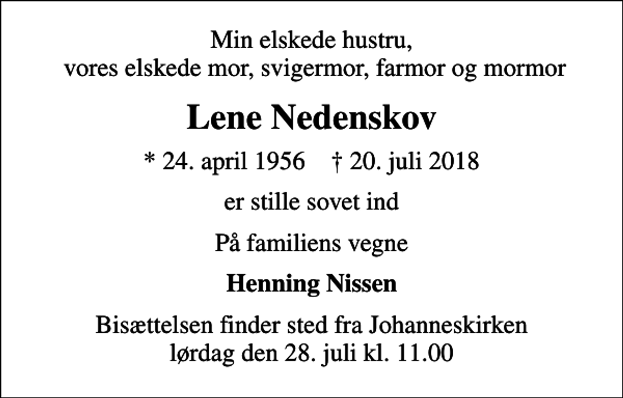 <p>Min elskede hustru, vores elskede mor, svigermor, farmor og mormor<br />Lene Nedenskov<br />* 24. april 1956 ✝ 20. juli 2018<br />er stille sovet ind<br />På familiens vegne<br />Henning Nissen<br />Bisættelsen finder sted fra Johanneskirken lørdag den 28. juli kl. 11.00</p>