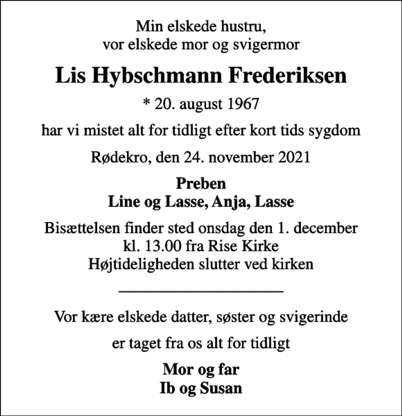 <p>Min elskede hustru, vor elskede mor og svigermor<br />Lis Hybschmann Frederiksen<br />* 20. august 1967<br />har vi mistet alt for tidligt efter kort tids sygdom<br />Rødekro, den 24. november 2021<br />Preben Line og Lasse, Anja, Lasse<br />Bisættelsen finder sted onsdag den 1. december kl. 13.00 fra Rise Kirke Højtideligheden slutter ved kirken<br />Vor kære elskede datter, søster og svigerinde<br />er taget fra os alt for tidligt<br />Mor og Far Ib og Susan</p>