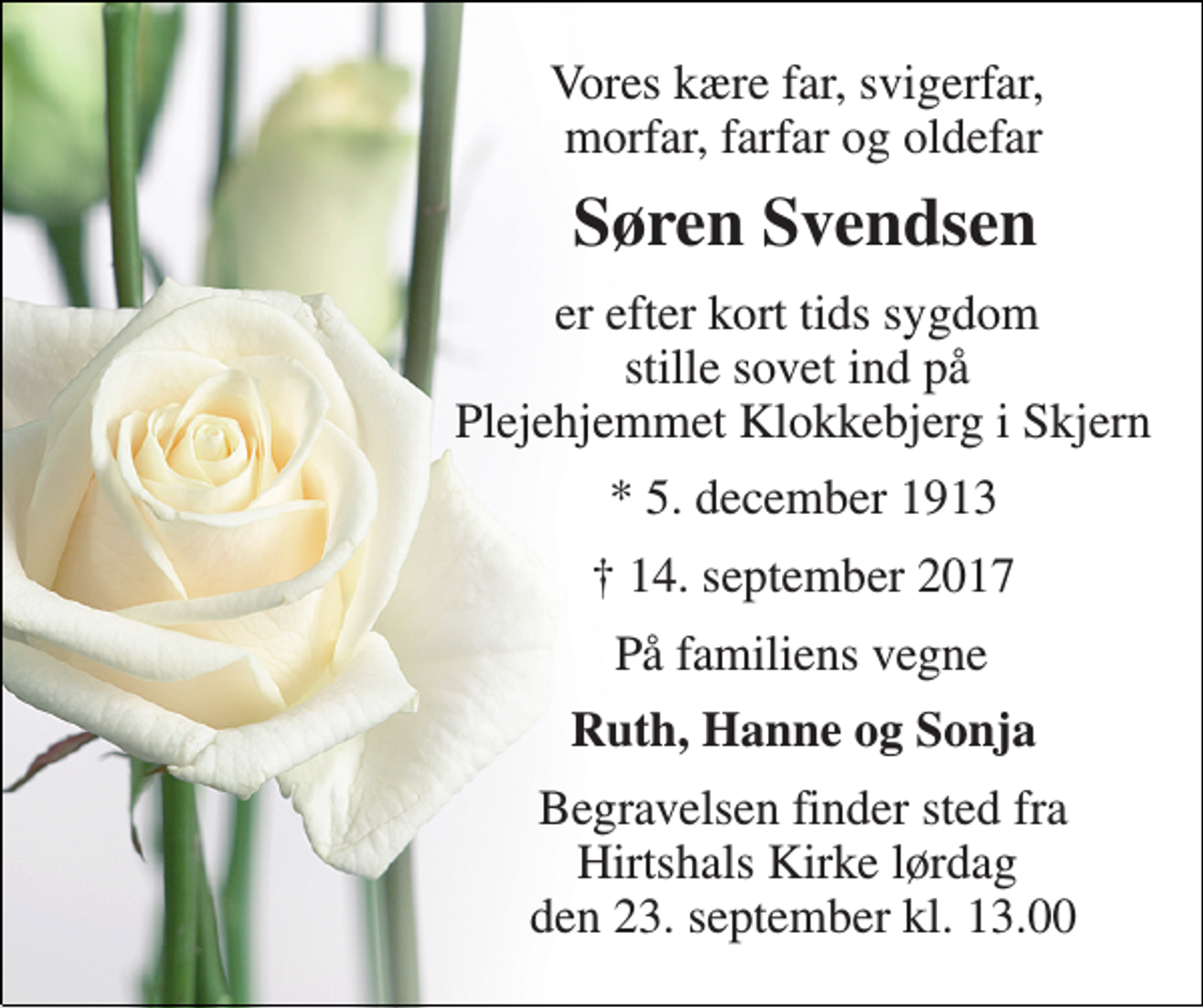 <p>Vores kære far, svigerfar, morfar, farfar og oldefar<br />Søren Svendsen<br />er efter kort tids sygdom stille sovet ind på Plejehjemmet Klokkebjerg i Skjern<br />* 5. december 1913<br />† 14. september 2017<br />På familiens vegne<br />Ruth, Hanne og Sonja<br />Begravelsen finder sted fra Hirtshals Kirke lørdag den 23. september kl. 13.00</p>