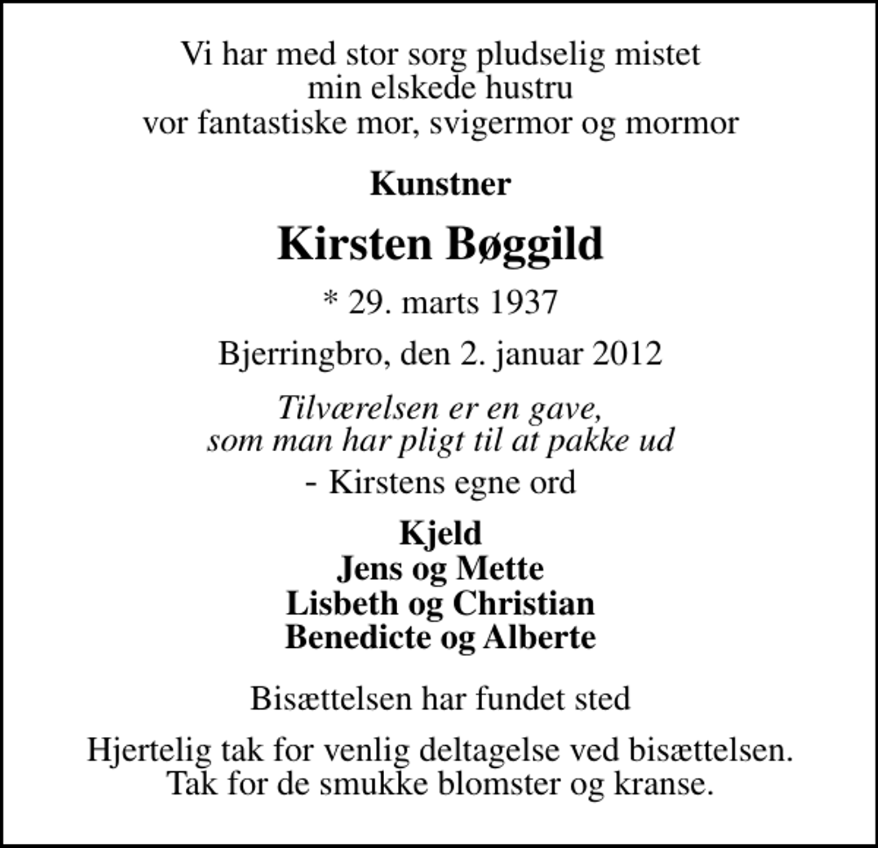 <p>Vi har med stor sorg pludselig mistet min elskede hustru vor fantastiske mor, svigermor og mormor<br />Kunstner<br />Kirsten Bøggild<br />* 29. marts 1937<br />Bjerringbro, den 2. januar 2012<br />Tilværelsen er en gave, som man har pligt til at pakke ud<br />Kirstens egne ord<br />Kjeld Jens og Mette Lisbeth og Christian Benedicte og Alberte<br />Bisættelsen har fundet sted<br />Hjertelig tak for venlig deltagelse ved bisættelsen. Tak for de smukke blomster og kranse.</p>
