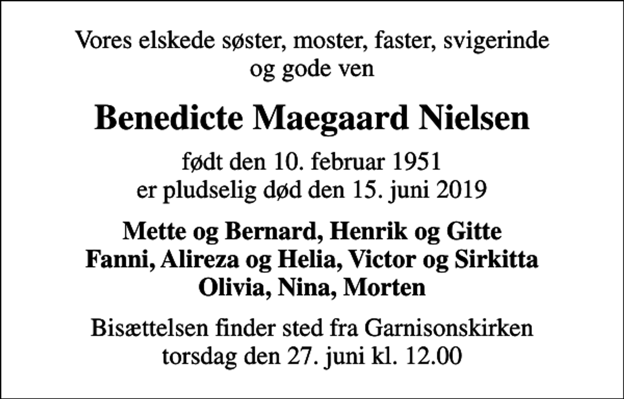 <p>Vores elskede søster, moster, faster, svigerinde og gode ven<br />Benedicte Maegaard Nielsen<br />født den 10. februar 1951 er pludselig død den 15. juni 2019<br />Mette og Bernard, Henrik og Gitte Fanni, Alireza og Helia, Victor og Sirkitta Olivia, Nina, Morten<br />Bisættelsen finder sted fra Garnisonskirken torsdag den 27. juni kl. 12.00</p>