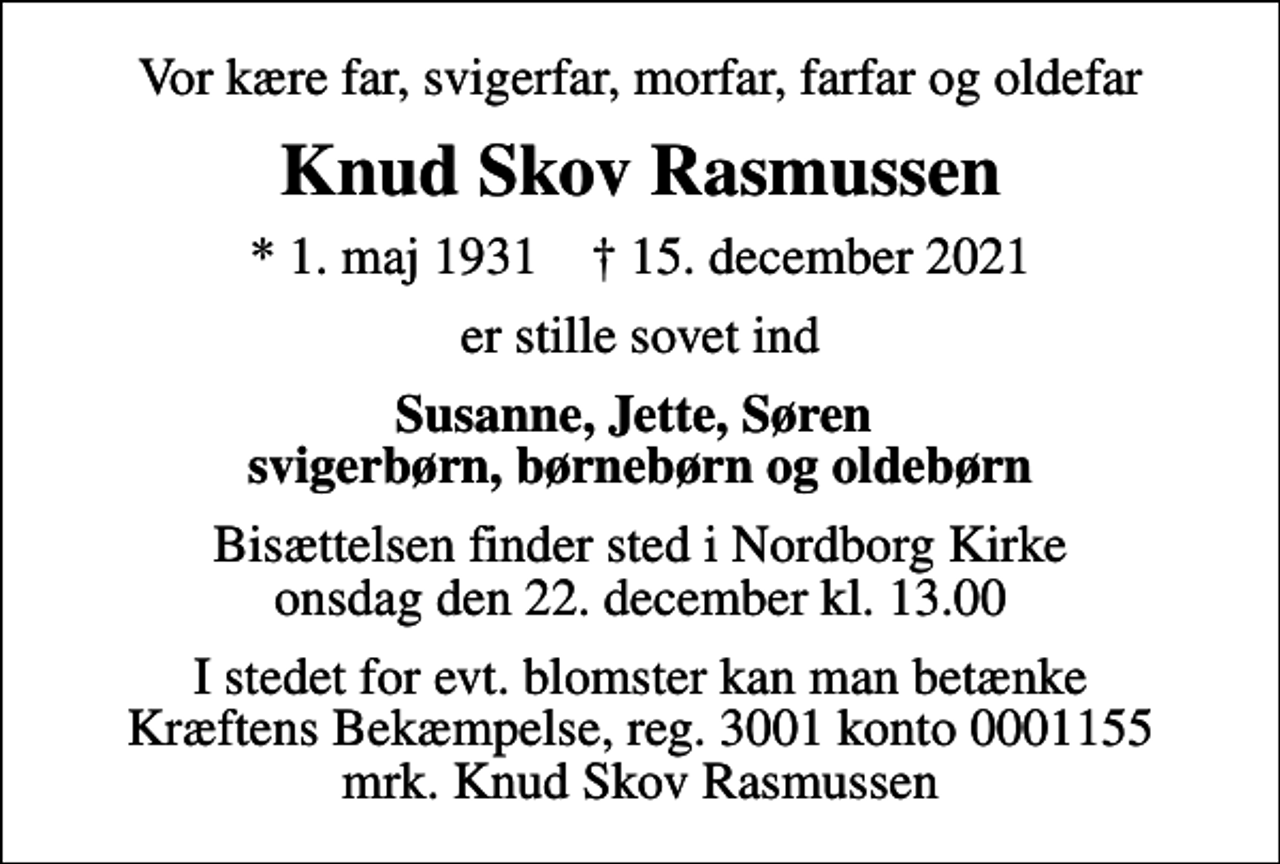 <p>Vor kære far, svigerfar, morfar, farfar og oldefar<br />Knud Skov Rasmussen<br />* 1. maj 1931 ✝ 15. december 2021<br />er stille sovet ind<br />Susanne, Jette, Søren svigerbørn, børnebørn og oldebørn<br />Bisættelsen finder sted i Nordborg Kirke onsdag den 22. december kl. 13.00<br />I stedet for evt. blomster kan man betænke<br />Kræftens Bekæmpelse reg.3001konto0001155mrk. Knud Skov<br />Rasmussen</p>