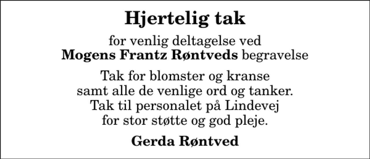 <p>Hjertelig tak<br />for venlig deltagelse ved <em>Mogens Frantz Røntveds</em> begravelse<br />Tak for blomster og kranse samt alle de venlige ord og tanker. Tak til personalet på Lindevej for stor støtte og god pleje.<br />Gerda Røntved</p>