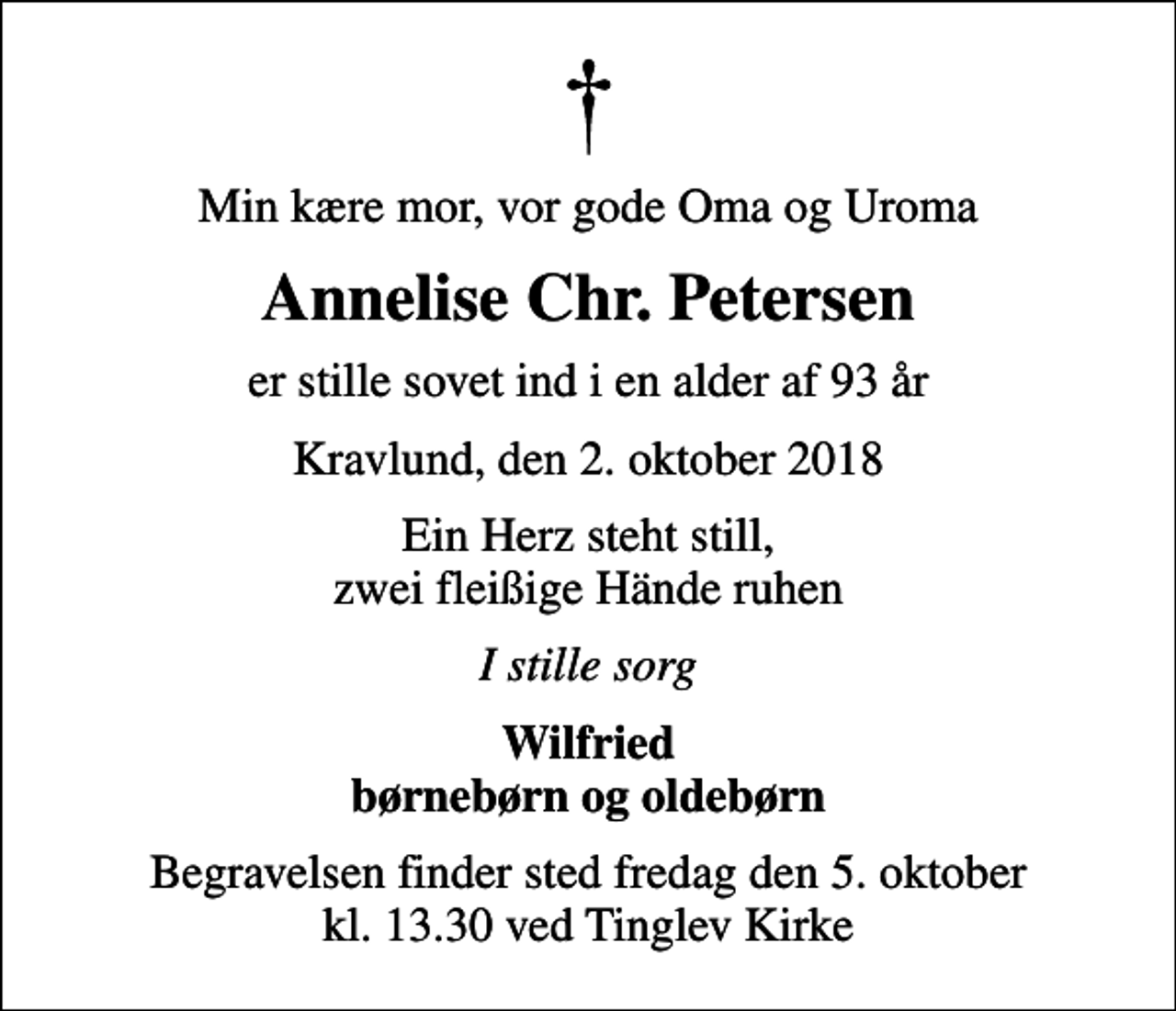 <p>Min kære mor, vor gode Oma og Uroma<br />Annelise Chr. Petersen<br />er stille sovet ind i en alder af 93 år<br />Kravlund, den 2. oktober 2018<br />Ein Herz steht still, zwei fleißige Hände ruhen<br />I stille sorg<br />Wilfried børnebørn og oldebørn<br />Begravelsen finder sted fredag den 5. oktober kl. 13.30 ved Tinglev Kirke</p>