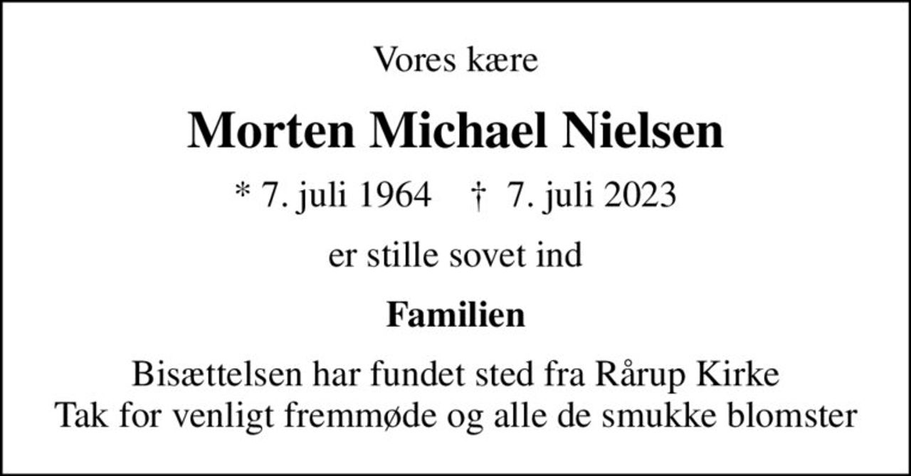 Vores kære
Morten Michael Nielsen
* 7. juli 1964    ✝ 7. juli 2023
er stille sovet ind
Familien
Bisættelsen har fundet sted fra Rårup Kirke Tak for venligt fremmøde og alle de smukke blomster