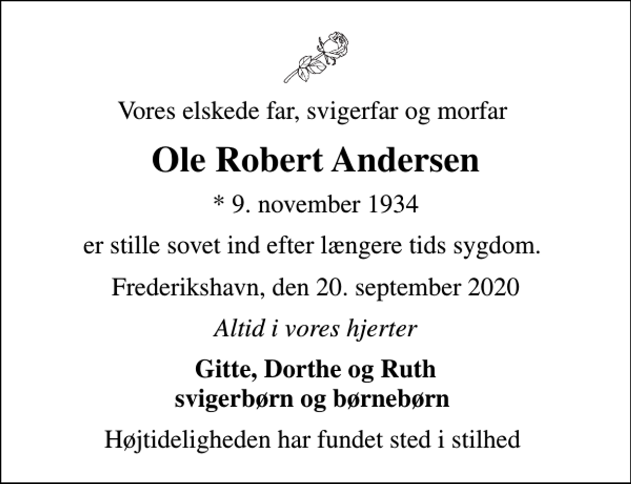 <p>Vores elskede far, svigerfar og morfar<br />Ole Robert Andersen<br />* 9. november 1934<br />er stille sovet ind efter længere tids sygdom.<br />Frederikshavn, den 20. september 2020<br />Altid i vores hjerter<br />Gitte, Dorthe og Ruth svigerbørn og børnebørn<br />Højtideligheden har fundet sted i stilhed</p>