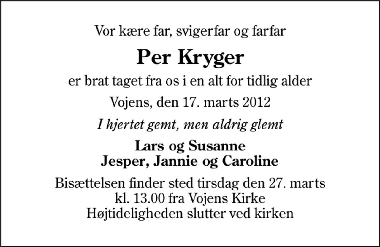 <p>Vor kære far, svigerfar og farfar<br />Per Kryger<br />er brat taget fra os i en alt for tidlig alder<br />Vojens, den 17. marts 2012<br />I hjertet gemt, men aldrig glemt<br />Lars og Susanne Jesper, Jannie og Caroline<br />Bisættelsen finder sted tirsdag den 27. marts kl. 13.00 fra Vojens Kirke Højtideligheden slutter ved kirken</p>
