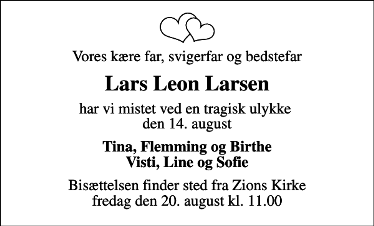 <p>Vores kære far, svigerfar og bedstefar<br />Lars Leon Larsen<br />har vi mistet ved en tragisk ulykke den 14. august<br />Tina, Flemming og Birthe Visti, Line og Sofie<br />Bisættelsen finder sted fra Zions Kirke fredag den 20. august kl. 11.00</p>